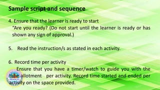 Sample script and sequence
4. Ensure that the learner is ready to start
“Are you ready? (Do not start until the learner is ready or has
shown any sign of approval.)
5. Read the instruction/s as stated in each activity.
6. Record time per activity
Ensure that you have a timer/watch to guide you with the
time allotment per activity. Record time started and ended per
activity on the space provided.
 