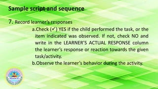 Sample script and sequence
7. Record learner’s responses
a.Check () YES if the child performed the task, or the
item indicated was observed. If not, check NO and
write in the LEARNER’S ACTUAL RESPONSE column
the learner’s response or reaction towards the given
task/activity.
b.Observe the learner’s behavior during the activity.
 