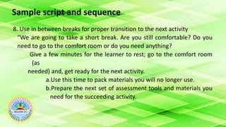 Sample script and sequence
8. Use in between breaks for proper transition to the next activity
“We are going to take a short break. Are you still comfortable? Do you
need to go to the comfort room or do you need anything?
Give a few minutes for the learner to rest; go to the comfort room
(as
needed) and, get ready for the next activity.
a.Use this time to pack materials you will no longer use.
b.Prepare the next set of assessment tools and materials you
need for the succeeding activity.
 