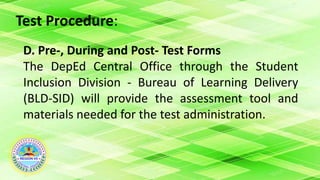 Test Procedure:
D. Pre-, During and Post- Test Forms
The DepEd Central Office through the Student
Inclusion Division - Bureau of Learning Delivery
(BLD-SID) will provide the assessment tool and
materials needed for the test administration.
 