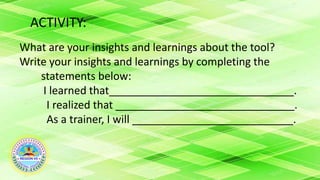 ACTIVITY:
What are your insights and learnings about the tool?
Write your insights and learnings by completing the
statements below:
I learned that_______________________________.
I realized that ______________________________.
As a trainer, I will ___________________________.
 