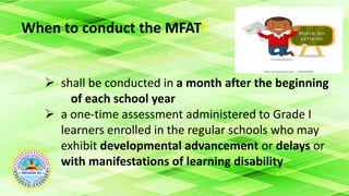 When to conduct the MFAT?
 shall be conducted in a month after the beginning
of each school year
 a one-time assessment administered to Grade I
learners enrolled in the regular schools who may
exhibit developmental advancement or delays or
with manifestations of learning disability
 