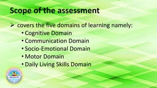 Scope of the assessment
 covers the five domains of learning namely:
• Cognitive Domain
• Communication Domain
• Socio-Emotional Domain
• Motor Domain
• Daily Living Skills Domain
 