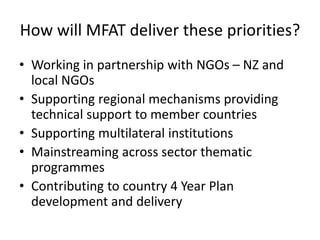 How will MFAT deliver these priorities?
• Working in partnership with NGOs – NZ and
local NGOs
• Supporting regional mechanisms providing
technical support to member countries
• Supporting multilateral institutions
• Mainstreaming across sector thematic
programmes
• Contributing to country 4 Year Plan
development and delivery
 