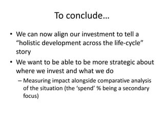 To conclude…
• We can now align our investment to tell a
“holistic development across the life-cycle”
story
• We want to be able to be more strategic about
where we invest and what we do
– Measuring impact alongside comparative analysis
of the situation (the ‘spend’ % being a secondary
focus)
 