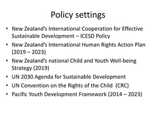 Policy settings
• New Zealand’s International Cooperation for Effective
Sustainable Development – ICESD Policy
• New Zealand’s International Human Rights Action Plan
(2019 – 2023)
• New Zealand’s national Child and Youth Well-being
Strategy (2019)
• UN 2030 Agenda for Sustainable Development
• UN Convention on the Rights of the Child (CRC)
• Pacific Youth Development Framework (2014 – 2023)
 