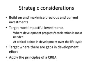 Strategic considerations
• Build on and maximise previous and current
investments
• Target most impactful investments
– Where development progress/acceleration is most
needed
– At critical points in development over the life-cycle
• Target where there are gaps in development
effort
• Apply the principles of a CRBA
 