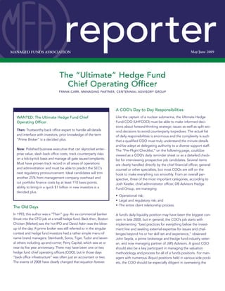 MANAGED FUNDS ASSOCIATION                                                                                                   May/June 2009




                                 The “Ultimate” Hedge Fund
                                   Chief Operating Officer
                                 FRANK CARR,FRANK CARR, PARTNER, AMROP BATTALIA WINSTON
                                             MANAGING PARTNER, CENTENNIAL ADVISORY GROUP




                                                                       A COO’s Day to Day Responsibilities
   WANTED: The Ultimate Hedge Fund Chief                               Like the captain of a nuclear submarine, the Ultimate Hedge
   Operating Officer                                                   Fund COO (UHFCOO) must be able to make informed deci-
                                                                       sions about forward-thinking strategic issues as well as split sec-
   Then: Trustworthy back office expert to handle all details          ond decisions to avoid counterparty torpedoes. The actual list
   and interface with investors; prior knowledge of the term           of daily responsibilities is enormous and the complexity is such
   “Prime Broker” is a decided plus.                                   that a qualified COO must truly understand the minute details
                                                                       and be adept at delegating authority to a diverse support staff.
   Now: Polished business executive that can skyrocket enter-          The “Pre-Flight Checklist,” on the following page, could be
   prise value, slash back office costs, track counterparty risks      viewed as a COO’s daily reminder sheet or as a detailed check-
   on a tick-by-tick basis and manage all gate issues/complaints.      list for interviewing prospective job candidates. Several items
   Must have proven track record in all areas of operations            are clearly handled directly by the chief financial officer, general
   and administration and must be able to predict the SEC’s            counsel or other specialists, but most COOs are still on the
   next regulatory pronouncement. Ideal candidates will trim           hook to make everything run smoothly. From an overall per-
   another 25% from management company overhead and                    spective, three of the most important categories, according to
   cut portfolio finance costs by at least 110 basis points;           Josh Kestler, chief administrator officer, DB Advisors Hedge
   ability to bring in a quick $1 billion in new investors is a        Fund Group, are managing:
   decided plus.
                                                                       • Operational risk;
                                                                       • Legal and regulatory risk; and
                                                                       • The entire client relationship process.
 The Old Days
 In 1993, this author was a “Then” guy. An ex-commercial banker        A fund’s daily liquidity position may have been the biggest con-
 thrust into the CFO job at a small hedge fund. Back then, Boston      cern in late 2008, but in general, the COO’s job starts with
 Chicken [Market] was the hot IPO and David Askin was the blow-        implementing “best practices for everything below the invest-
 up of the day. A prime broker was still referred to in the singular   ment line and seeking external expertise for issues and chal-
 context and hedge fund investors had a rather simple menu of          lenges beyond his or her skill set and experience,” observed
 name brand managers: Steinhardt, Soros, Tiger, Tudor and sever-       John Seyda, a prime brokerage and hedge fund industry veter-
 al others including up-and-comer, Perry Capital, which was at or      an, and now managing partner of JMS Advisors. A good COO
 near its five year anniversary. There may have been one or two        should also be a key participant in managing the valuation
 hedge fund chief operating officers (COO), but in those days          methodology and process for all of a fund’s positions. For man-
 “back office infrastructure” was often just an accountant or two.     agers with numerous illiquid positions held in various side pock-
 The events of 2008 have clearly changed that equation forever.        ets, the COO should be especially diligent in overseeing the
 
