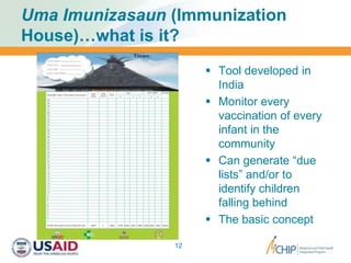 Uma Imunizasaun (Immunization
House)…what is it?
 Tool developed in
India
 Monitor every
vaccination of every
infant in the
community
 Can generate “due
lists” and/or to
identify children
falling behind
 The basic concept
12
 
