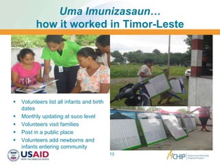 Uma Imunizasaun…
how it worked in Timor-Leste
 Volunteers list all infants and birth
dates
 Monthly updating at suco level
 Volunteers visit families
 Post in a public place
 Volunteers add newborns and
infants entering community
13
 