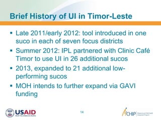 Brief History of UI in Timor-Leste
 Late 2011/early 2012: tool introduced in one
suco in each of seven focus districts
 Summer 2012: IPL partnered with Clinic Café
Timor to use UI in 26 additional sucos
 2013, expanded to 21 additional low-
performing sucos
 MOH intends to further expand via GAVI
funding
14
 