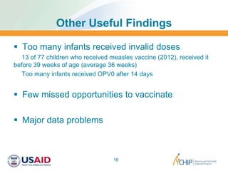 Other Useful Findings
 Too many infants received invalid doses
13 of 77 children who received measles vaccine (2012), received it
before 39 weeks of age (average 36 weeks)
Too many infants received OPV0 after 14 days
 Few missed opportunities to vaccinate
 Major data problems
18
 