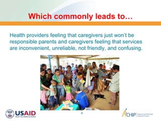 Which commonly leads to…
Health providers feeling that caregivers just won’t be
responsible parents and caregivers feeling that services
are inconvenient, unreliable, not friendly, and confusing.
4
 