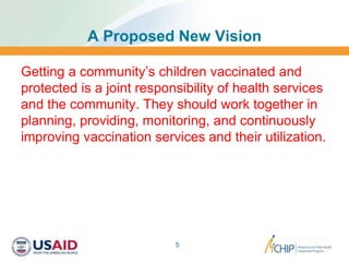 A Proposed New Vision
Getting a community’s children vaccinated and
protected is a joint responsibility of health services
and the community. They should work together in
planning, providing, monitoring, and continuously
improving vaccination services and their utilization.
5
 