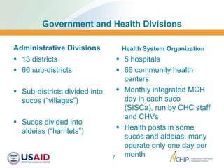 Government and Health Divisions
Administrative Divisions
 13 districts
 66 sub-districts
 Sub-districts divided into
sucos (“villages”)
 Sucos divided into
aldeias (“hamlets”)
Health System Organization
 5 hospitals
 66 community health
centers
 Monthly integrated MCH
day in each suco
(SISCa), run by CHC staff
and CHVs
 Health posts in some
sucos and aldeias; many
operate only one day per
month7
 