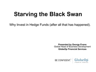 Starving the Black Swan
Why Invest in Hedge Funds (after all that has happened).




                                  Presented by George Evans
                              Global Head of Business Development
                                  GlobeOp Financial Services
 