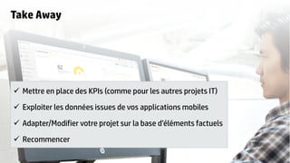 18
Take Away
 Mettre en place des KPIs (comme pour les autres projets IT)
 Exploiter les données issues de vos applications mobiles
 Adapter/Modifier votre projet sur la base d’éléments factuels
 Recommencer
 