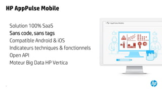9
HP AppPulse Mobile
Solution 100% SaaS
Sans code, sans tags
Compatible Android & iOS
Indicateurs techniques & fonctionnels
Open API
Moteur Big Data HP Vertica
 