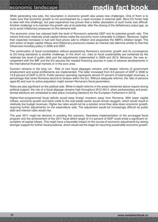 g buying audience reach affinity atl btl creativity public relations performance specialists strategy economy radio press television internet mobile digital planning buying audience reach affinity atl btl creativity public relations performance specialists strategy eco
ance specialists strategy radio press television internet mobile digital planning buying audience reach affinity atl btl creativity public relations performance specialists strategy economy radio press television internet mobile digital planning buying audience rea




                                                                                                                                                             media fact book
 mobile digital planning buying audience reach affinity atl btl creativity public relations performance specialists strategy economy radio press television internet mobile digital planning buying audience reach affinity atl btl creativity public relations performance


                 economic landscape
atl btl creativity public relations performance specialists strategy economy radio press television internet mobile digital planning buying audience reach affinity atl btl creativity public relations performance specialists strategy economy radio press television in
sts strategy economy radio press television internet mobile digital planning buying audience reach affinity atl btl creativity public relations performance specialists strategy economy radio press television internet mobile digital planning buying audience reach affi
digital planning buying audience reach affinity atl btl creativity public relations performance specialists strategy economy radio press television internet mobile digital planning buying audience reach affinity atl btl creativity public relations performance special
s performance specialists strategy economy radio press television internet mobile digital planning buying audience reach affinity atl btl creativity public relations performance specialists strategy economy radio press television internet mobile digital planning bu




                 While generating new jobs, the resumption in economic growth also poses new challenges. One of them is to
                 make sure that economic growth is not accompanied by a rapid increase in external debt. More EU funds help
                 to deal with this challenge, but past experience has proven that a better absorption of such funds was difficult.
                 Another challenge is to maintain the growth rate at its potential, after the closing of the deflationary output gap, so
                 as to avoid inflationary pressures on the demand side.
                 The economic crisis has reduced both the level of Romania’s potential GDP and its potential growth rate. This
                 means that even relatively small capital inflows make the economy more vulnerable to inflation. Moreover, higher
                 than expected increases in fuel and food prices add to inflation and jeopardize the NBR’s inflation target. The
                 joint action of larger capital inflows and inflationary pressures creates an interest rate dilemma similar to that that
                 influenced monetary policy in 2006 and 2007.
                 The continuation of fiscal consolidation without jeopardizing Romania’s economic growth and its convergence
                 to EU living standards is another challenge. In the short run, risks to fiscal sustainability are contained by the
                 relatively low level of public debt and the adjustments implemented in 2009 and 2010. Moreover, the new ar-
                 rangement with the IMF and the EU secures the needed financing sources in case of adverse developments in
                 the international financial markets or in the euro area.
                 Concern remains in the long run. Risk of new fiscal slippages remains until deeper reforms of government
                 employment and social entitlements are implemented. The latter increased from 9.6 percent of GDP in 2006 to
                 13.8 percent of GDP in 2010. Public pension spending represents almost 37 percent of total budget revenues, a
                 percentage that ranks Romania second to Greece within the EU. Without adequate reforms, the ratio of persons
                 aged 65 and over to active population might worsen Romania’s fiscal parameters.
                 Risks are also significant on the political side. While in-depth reforms in the areas mentioned above require strong
                 political support, the risk of a fiscal slippage remains high throughout 2012-2014, when parliamentary and presi-
                 dential elections are scheduled to take place (including elections for the European Parliament in 2013).
                 Higher-than-programmed fiscal deficits would keep foreign investors away from Romania. With lower capital
                 inflows, economic growth and bank credit to the real estate sector would remain sluggish, which would result in
                 relatively low budget revenues. Higher tax rates would not be a solution since they slow down economic growth,
                 requiring further adjustments on the expenditure side. The adjustment would be increasingly difficult as public
                 debt and interest rates would rise.
                 The year 2011 might be decisive in avoiding this scenario. Seamless implementation of the envisaged fiscal
                 program and the achievement of the 2011 fiscal deficit target of 4.4 percent of GDP could entail a significant re-
                 sumption of capital inflows. This might have a favorable impact on the course of economic adjustments by raising
                 stronger support for further fiscal prudence, which would set the stage for resuming sustainable economic growth.




                  10                                                                                                                                                                                    www.mediafactbook.ro
ance specialists strategy economy radio television internet press digital planning buying audience reach affinity creativity public relations performance specialists strategy radio press television internet mobile digital planning buying audience reach affinity atl b
lanning buying audience reach affinity atl btl creativity public relations performance specialists strategy economy radio press television internet mobile digital planning buying audience reach affinity atl btl creativity public relations performance specialists stra
y public relations performance specialists strategy economy radio press television internet mobile digital planning buying audience reach affinity atl btl creativity public relations performance specialists strategy economy radio press television internet mobile dig
 
