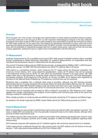 onomy radio press television internet mobile digital planning buying audience reach affinity atl btl creativity public relations performance specialists strategy economy radio television internet press digital planning buying audience reach affinity creativity public r
ach affinity atl btl creativity public relations performance specialists strategy economy radio press television internet mobile digital planning buying audience reach affinity atl btl creativity public relations performance specialists strategy economy radio press te




                                                                                                                                                              media fact book
  specialists strategy economy radio press television internet mobile digital planning buying audience reach affinity atl btl creativity public relations performance specialists strategy economy radio press television internet mobile digital planning buying audienc
nternet mobile digital planning buying audience reach affinity atl btl creativity public relations performance specialists strategy economy radio press television internet mobile digital planning buying audience reach affinity atl btl creativity public relations perfo
finity atl btl creativity public relations performance specialists strategy economy radio press television internet mobile digital planning buying audience reach affinity atl btl creativity public relations performance specialists strategy economy radio press television
 lists strategy economy radio television internet press digital planning buying audience reach affinity creativity public relations performance specialists strategy radio press television internet mobile digital planning buying audience reach affinity atl btl creativit
uying audience reach affinity atl btl creativity public relations performance specialists strategy economy radio press television internet mobile digital planning buying audience reach affinity atl btl creativity public relations performance specialists strategy econom




                  media research


                                                                                    “Research is formalized curiosity. It is poking and prying with a purpose.”
                                                                                                                                                                                                                          Albert Einstein



                 Overview
                 2010 has been rich in the number of changes and implementation of media related syndicated research projects,
                 a trend that continued in the first part of 2011 as well. Important methodological changes in the data collection
                 procedures have been made for SNA-Focus (press audience and consumption of goods and services) as well as
                 for SAR (radio audience). At the same time, new projects for advertising monitoring on press, radio and on-line
                 have been developed and partially implemented under the BRAT umbrella. This last development presents adver-
                 tisers with the possibility of integrating campaign data from multiple media (press, radio and on-line) into one data
                 analysis application, leading the way to a higher level of standardization and time efficiency.


                 TV Measurement
                 Audience measurement for TV is available since August 2001 while access to detailed audience data is available
                 through membership to ARMA (Romanian Association for Audience Measurement), an organization that also
                 represents the beneficiaries interest in relationship with the data provider.
                 The current TV Audience Measurement (TAM) Service provider, as designated by ARMA in 2007, is GfK Romania.
                 Starting with January 1st 2008, GfK Romania delivers the official TV audience data in Romania.
                 TAM system is a quantitative research, which measures the TV usage among the Romanian population: the
                 minute by minute viewing, 24/7, using telecontrol peoplemeters, across all TV stations that can be received
                 in the Romanian territory and for all the TV sets within the households included in the study panel. GfK TAM
                 system offers also a wide potential for analyzing target audience viewing on more than 130 socio-demographic
                 and lifestyle variables. At the beginning of the service, on January 1st 2008, 40 TV stations were registered as
                 members of the National Study of Measuring TV Audiences, currently there are 55 monitored.
                 Monitoring data is available from a relatively wide range of providers, although only GfK Romania provides
                 performance data for TV spots alongside with correction factors for spots with lengths differring from 30”. Starting
                 on 23rd of March 2009 GfK Romania created a web site where each client has a user account for accessing all
                 the data needed and a video archive with all the TV commercials aired since 1st of January 2008.
                 The software tool for exploiting data provided by GfK is InfoSysTV (provided by TNS Research) and it allows
                 detailed and complex visualizations and analysis of both audience and monitoring data while at the same time
                 offering a module for media planning.
                 Other notable providers of monitoring data are AlfaCont (presently monitoring 16 TV stations) and Media Image.
                 As decided in the tender organized by ARMA, Kantar Media will be the TAM services provider as of 2012.


                 Internet Measurement
                 BRAT is presently the only provider of performance data concerning Internet traffic and audience structure. The
                 study is called SATI and presently is the only generally recognized study by the media industry, although other
                 services of traffic measurement exist.
                 The method used for traffic measurement, audience and profiles of the websites has already been used for many
                 years in four other European countries and is widely accepted. It fulfills the IFABC guidelines regarding traffic
                 measurement.
                 SATI presently measures 305 websites and 27 mobisites together with streaming measurement for 5 websites.
                 Traffic measurement is delivered through two main access points: the SATI website and the Scores on-line ap-
                 plication. Traffic data started being delivered by SATI from October 2007.


                  15                                                                                                                                                                                     www.mediafactbook.ro
btl creativity public relations performance specialists strategy economy radio press television internet mobile digital planning buying audience reach affinity atl btl creativity public relations performance specialists strategy economy radio press television interne
ategy economy radio press television internet mobile digital planning buying audience reach affinity atl btl creativity public relations performance specialists strategy economy radio press television internet mobile digital planning buying audience reach affini
gital planning buying audience reach affinity atl btl creativity public relations performance specialists strategy economy radio press television internet mobile digital planning buying audience reach affinity atl btl creativity public relations performance specialists s
 