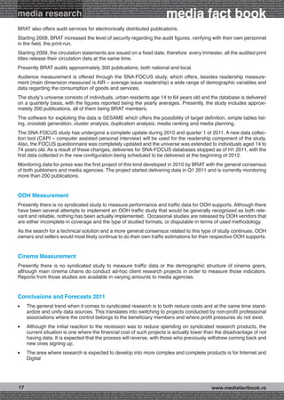 onomy radio press television internet mobile digital planning buying audience reach affinity atl btl creativity public relations performance specialists strategy economy radio television internet press digital planning buying audience reach affinity creativity public r
ach affinity atl btl creativity public relations performance specialists strategy economy radio press television internet mobile digital planning buying audience reach affinity atl btl creativity public relations performance specialists strategy economy radio press te




                                                                                                                                                              media fact book
  specialists strategy economy radio press television internet mobile digital planning buying audience reach affinity atl btl creativity public relations performance specialists strategy economy radio press television internet mobile digital planning buying audienc


                 media research
nternet mobile digital planning buying audience reach affinity atl btl creativity public relations performance specialists strategy economy radio press television internet mobile digital planning buying audience reach affinity atl btl creativity public relations perfo
finity atl btl creativity public relations performance specialists strategy economy radio press television internet mobile digital planning buying audience reach affinity atl btl creativity public relations performance specialists strategy economy radio press television
 lists strategy economy radio television internet press digital planning buying audience reach affinity creativity public relations performance specialists strategy radio press television internet mobile digital planning buying audience reach affinity atl btl creativit
uying audience reach affinity atl btl creativity public relations performance specialists strategy economy radio press television internet mobile digital planning buying audience reach affinity atl btl creativity public relations performance specialists strategy econom




                 BRAT also offers audit services for electronically distributed publications.
                 Starting 2009, BRAT increased the level of security regarding the audit figures, verifying with their own personnel
                 in the field, the print-run.
                 Starting 2009, the circulation statements are issued on a fixed date, therefore every trimester, all the audited print
                 titles release their circulation data at the same time.
                 Presently BRAT audits approximately 300 publications, both national and local.
                 Audience measurement is offered through the SNA-FOCUS study, which offers, besides readership measure-
                 ment (main dimension measured is AIR – average issue readership) a wide range of demographic variables and
                 data regarding the consumption of goods and services.
                 The study’s universe consists of individuals, urban residents age 14 to 64 years old and the database is delivered
                 on a quarterly basis, with the figures reported being the yearly averages. Presently, the study includes approxi-
                 mately 200 publications, all of them being BRAT members.
                 The software for exploiting the data is SESAME which offers the possibility of target definition, simple tables list-
                 ing, crosstab generation, cluster analysis, duplication analysis, media ranking and media planning.
                 The SNA-FOCUS study has undergone a complete update during 2010 and quarter 1 of 2011. A new data collec-
                 tion tool (CAPI – computer assisted personal interview) will be used for the readership component of the study.
                 Also, the FOCUS questionnaire was completely updated and the universe was extended to individuals aged 14 to
                 74 years old. As a result of these changes, deliveries for SNA-FOCUS databases stopped as of H1 2011, with the
                 first data collected in the new configuration being scheduled to be delivered at the beginning of 2012.
                 Monitoring data for press was the first project of this kind developed in 2010 by BRAT with the general consensus
                 of both publishers and media agencies. The project started delivering data in Q1 2011 and is currently monitoring
                 more than 200 publications.


                 OOH Measurement
                 Presently there is no syndicated study to measure performance and traffic data for OOH supports. Although there
                 have been several attempts to implement an OOH traffic study that would be generally recognized as both rele-
                 vant and reliable, nothing has been actually implemented. Occasional studies are released by OOH vendors that
                 are either incomplete in coverage and the type of studied formats, or disputable in terms of used methodology.
                 As the search for a technical solution and a more general consensus related to this type of study continues, OOH
                 owners and sellers would most likely continue to do their own traffic estimations for their respective OOH supports.


                 Cinema Measurement
                 Presently there is no syndicated study to measure traffic data or the demographic structure of cinema goers,
                 although main cinema chains do conduct ad-hoc client research projects in order to measure those indicators.
                 Reports from those studies are available in varying amounts to media agencies.


                 Conclusions and Forecasts 2011
                 l 	      The general trend when it comes to syndicated research is to both reduce costs and at the same time stand-
                          ardize and unify data sources. This translates into switching to projects conducted by non-profit professional
                          associations where the control belongs to the beneficiary members and where profit pressures do not exist.
                 l 	      Although the initial reaction to the recession was to reduce spending on syndicated research products, the
                          current situation is one where the financial cost of such projects is actually lower than the disadvantage of not
                          having data. It is expected that the process will reverse, with those who previously withdrew coming back and
                          new ones signing up.
                 l 	      The area where research is expected to develop into more complex and complete products is for Internet and
                          Digital




                  17                                                                                                                                                                                     www.mediafactbook.ro
btl creativity public relations performance specialists strategy economy radio press television internet mobile digital planning buying audience reach affinity atl btl creativity public relations performance specialists strategy economy radio press television interne
ategy economy radio press television internet mobile digital planning buying audience reach affinity atl btl creativity public relations performance specialists strategy economy radio press television internet mobile digital planning buying audience reach affini
gital planning buying audience reach affinity atl btl creativity public relations performance specialists strategy economy radio press television internet mobile digital planning buying audience reach affinity atl btl creativity public relations performance specialists s
 
