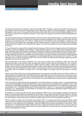 g buying audience reach affinity atl btl creativity public relations performance specialists strategy economy radio press television internet mobile digital planning buying audience reach affinity atl btl creativity public relations performance specialists strategy eco
ance specialists strategy radio press television internet mobile digital planning buying audience reach affinity atl btl creativity public relations performance specialists strategy economy radio press television internet mobile digital planning buying audience rea




                                                                                                                                                             media fact book
 mobile digital planning buying audience reach affinity atl btl creativity public relations performance specialists strategy economy radio press television internet mobile digital planning buying audience reach affinity atl btl creativity public relations performance
atl btl creativity public relations performance specialists strategy economy radio press television internet mobile digital planning buying audience reach affinity atl btl creativity public relations performance specialists strategy economy radio press television in
sts strategy economy radio press television internet mobile digital planning buying audience reach affinity atl btl creativity public relations performance specialists strategy economy radio press television internet mobile digital planning buying audience reach affi
digital planning buying audience reach affinity atl btl creativity public relations performance specialists strategy economy radio press television internet mobile digital planning buying audience reach affinity atl btl creativity public relations performance special
s performance specialists strategy economy radio press television internet mobile digital planning buying audience reach affinity atl btl creativity public relations performance specialists strategy economy radio press television internet mobile digital planning bu




                 media consumption trends




                 The peak of the economic recession in 2010 has brought with it changes in media consumption that many peo-
                 ple predicted. With the amount of disposable income decreasing, paid for media (newspapers, magazine) have
                 decreased in their level of consumption while media whose costs fall into the monthly budget category (TV, In-
                 ternet) have become more important, although in some cases the audience structure became less appealing for
                 advertisers.
                 The Game Changer study conducted by Initiative in 2010 on active urban residents aged 21-45 years old revealed
                 that the need for information coupled with decreased financial possibilities have clearly split the media into two
                 categories: the essential ones (TV, Internet, mobile) and the non-essential ones (newspapers, magazines), first
                 to be cut out of the budget if the necessity occurred. Radio remained in a grey area, mostly due to the payment
                 method (fixed tax included in the energy bill) that makes it very hard to quantify the costs and generally impossible
                 to not pay.
                 TV has remained the media with the highest level of coverage in 2010 and the cheapest method of entertainment.
                 However, in terms of reliability of information, TV falls below the Internet, as it is perceived as being generally bi-
                 ased, politically influenced and also incapable of simultaneously offering multiple points of view of the same story.
                 What is more important about TV though, is that its audience is continuing to grow older with each passing year…
                 and this might be bad news for advertisers who wish to attract a younger audience. According to the data provided
                 by GfK for the TV audience study, the proportion of viewers aged 55 years old and above in the urban TTV has
                 increased by 7% in 2010 compared to 2009. This is to be viewed in the context where the older segment generally
                 represent one third of the urban TTV.
                 Also growing older is the Internet audience, but in this case it’s good news. According to SATI, the same age
                 segment (55 years old and above) have increased their share of urban Internet consumption by 16% in March-
                 August 2010 compared to the same period of 2009. Internet’s ability to attract older demographics completes a
                 puzzle in which one of the greatest disadvantages of online was its lack of coverage across the full age spectrum.
                 As Internet and mobile internet go hand-in-hand, it should also be noted that, also according to SATI, the number
                 of monthly visits on mobisites in January 2011 is ten times bigger, on average, than the same figure in January
                 2010.
                 Radio is also influenced by the increasing development and expansion of mobile internet. According to SAR, at a
                 national level and comparing 2010 with 2009, the level of total daily reach has increase by 9% in the case of Inter-
                 net listenership and by 8% in the case of mobile listenership. This happens in the context of the total daily reach
                 decreasing by 2% at a national level and with Internet and mobile listenership having a share of approximately
                 15% of the total daily reach.
                 Press has paid the highest toll during the recession, as with decreases in circulation came a consistent decrease
                 in the level of readership. According to SNA-Focus, at the urban level, 2010 brought about a decline of 23% in the
                 overall reach of fortnightly publications compared to 2009. Weeklies followed with a 21% decline and supplements
                 decreased by 19%. The least affected were monthly publications, with an 11% decrease and newspapers with a
                 decrease of 7%. Subsequently, the decreases on average issue readership per periodicity segment decreased in
                 a directly proportional manner.
                 Somewhat of a surprise was the fact that, also according to SNA-Focus, the percentage of people who spend at
                 least 3 hours per day outside has decreased in 2010 by 8% during week-time and 4% during weekend. The fact
                 that the general stress the consumer has during the recession greatly decreases their attention span, coupled with
                 the above figures, prompts the need for OOH to develop ways in which to be more attention grabbing.
                 There are little to no signs that this situation will change in 2011. TV audience will continue to grow old but, unlike
                 Internet, will not be able to grow its appeal to the younger age groups while Internet and mobile will continue their
                 expansion to new segments of the population, offering multiple communication possibilities to advertisers. Radio
                 will remain an “announcement-media” whilst there are no signs that press will recover soon or at all in terms of
                 audience size. Last but not least, OOH remains somewhat stable but, as previously said, the need to make it more
                 creative and appealing is crucial.


                  18                                                                                                                                                                                    www.mediafactbook.ro
ance specialists strategy economy radio television internet press digital planning buying audience reach affinity creativity public relations performance specialists strategy radio press television internet mobile digital planning buying audience reach affinity atl b
lanning buying audience reach affinity atl btl creativity public relations performance specialists strategy economy radio press television internet mobile digital planning buying audience reach affinity atl btl creativity public relations performance specialists stra
y public relations performance specialists strategy economy radio press television internet mobile digital planning buying audience reach affinity atl btl creativity public relations performance specialists strategy economy radio press television internet mobile dig
 