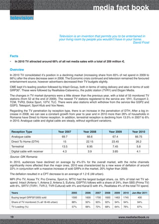 onomy radio press television internet mobile digital planning buying audience reach affinity atl btl creativity public relations performance specialists strategy economy radio television internet press digital planning buying audience reach affinity creativity public r
ach affinity atl btl creativity public relations performance specialists strategy economy radio press television internet mobile digital planning buying audience reach affinity atl btl creativity public relations performance specialists strategy economy radio press te




                                                                                                                                                              media fact book
  specialists strategy economy radio press television internet mobile digital planning buying audience reach affinity atl btl creativity public relations performance specialists strategy economy radio press television internet mobile digital planning buying audienc
nternet mobile digital planning buying audience reach affinity atl btl creativity public relations performance specialists strategy economy radio press television internet mobile digital planning buying audience reach affinity atl btl creativity public relations perfo
finity atl btl creativity public relations performance specialists strategy economy radio press television internet mobile digital planning buying audience reach affinity atl btl creativity public relations performance specialists strategy economy radio press television
 lists strategy economy radio television internet press digital planning buying audience reach affinity creativity public relations performance specialists strategy radio press television internet mobile digital planning buying audience reach affinity atl btl creativit
uying audience reach affinity atl btl creativity public relations performance specialists strategy economy radio press television internet mobile digital planning buying audience reach affinity atl btl creativity public relations performance specialists strategy econom




                  television


                                                                                                    Television is an invention that permits you to be entertained in
                                                                                                    your living room by people you wouldn’t have in your home.
                                                                                                                                                           David Frost



                 Facts
                 •	       In 2010 TV attracted around 66% of all net media sales with a total of 209 million €.

                 Overview
                 In 2010 TV consolidated it’s position in a declining market (increasing share from 65% of net spend in 2009 to
                 66%) after the share decrease seen in 2008. The Economic crisis continued and television remained the favoured
                 entertainment source, however advertisers decreased their TV budgets slightly.
                 CME kept it’s leading position followed by Intact Group, both in terms of rating delivery and also in terms of sold
                 GRP30”. These were followed by Realitatea-Catavencu, the public station (TVR1) and Dogan Media.
                 The changes in TV market dynamics were a little slower than the previous year, with a total of 55 monitored TV
                 stations (from 52 at the end of 2009). The newest TV stations registered to the service are: VH1, Eurosport 2,
                 TCM, TVR3, Dolce Sport, 10TV, TLC. There were also stations which withdrew from the service like GSP2 and
                 GSP3, Telesport, Sport Klub and Vox News.
                 Regarding the TV penetration by reception type, there is an increase in the penetration of DTH. After a big in-
                 crease in 2008, we can see a constant growth from year to year and in 2010 more than 26% of households in
                 Romania have Direct to Home reception. In addition, terrestrial reception is declining from 13.5% in 2007 to 6%
                 in 2010. Analogue cable and digital cable are steady, without significant variations.


                    Reception Type                                                                 Year 2007                                 Year 2008                                   Year 2009                              Year 2010
                    Analogue cable                                                                       69.7                                       66.6                                       67.4                                  66.75
                    Direct To Home (DTH)                                                                   15                                     22.15                                       23.45                                   26.2
                    Terrestrial                                                                          13.5                                       8.95                                       7.45                                     5.8
                    Digital cable with receiver                                                           4.3                                        3.9                                       3.85                                     4.1
                 Source: GfK Romania
                 In 2010, audiences have declined on average by 4%-5% for the overall market, with the niche channels
                 significantly more affected than the major ones. 2010 was characterized by a new wave of deflation of around
                 22% in conjunction with a massive increase of sold GRPs in the market, 20% higher than 2009.
                 The deflation resulted in a CPT decrease to an average of 1.2 € (All urban).
                 MPI (Pro TV, Acasa TV, Pro Cinema, Sport.ro, MTV) had the largest budget share, ca. 50% of total net TV ad-
                 spend. Intact (Antena 1, Antena 2, Antena 3, Euforia, GSPTV) follows with a share of 24%, then SBS (Prima TV)
                 with 6%, SRTV (TVR1, TVR 2, TVR Cultural) with 4% and Kanal D with 4%, Realitatea 4% of the total TV spend.

                    Years                                                                                                2005                   2006              2007            2008            2009           2010           Jan-Mar 2011
                    Buying target GRP30"(000) sold                                                                       1500                   1600              1700            1600            1463           1745                    400
                    Share of TV monitored (% all 18-49 urban)                                                             88%                    92%              93%             92%             94%            94%                     94%
                    TV Loading (%)                                                                                        57%                    66%              72%             68%             64%            76%                     67%



                  19                                                                                                                                                                                     www.mediafactbook.ro
btl creativity public relations performance specialists strategy economy radio press television internet mobile digital planning buying audience reach affinity atl btl creativity public relations performance specialists strategy economy radio press television interne
ategy economy radio press television internet mobile digital planning buying audience reach affinity atl btl creativity public relations performance specialists strategy economy radio press television internet mobile digital planning buying audience reach affini
gital planning buying audience reach affinity atl btl creativity public relations performance specialists strategy economy radio press television internet mobile digital planning buying audience reach affinity atl btl creativity public relations performance specialists s
 