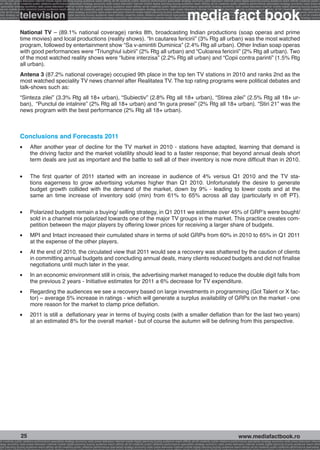 onomy radio press television internet mobile digital planning buying audience reach affinity atl btl creativity public relations performance specialists strategy economy radio television internet press digital planning buying audience reach affinity creativity public r
ach affinity atl btl creativity public relations performance specialists strategy economy radio press television internet mobile digital planning buying audience reach affinity atl btl creativity public relations performance specialists strategy economy radio press te




                                                                                                                                                              media fact book
  specialists strategy economy radio press television internet mobile digital planning buying audience reach affinity atl btl creativity public relations performance specialists strategy economy radio press television internet mobile digital planning buying audienc


                 television
nternet mobile digital planning buying audience reach affinity atl btl creativity public relations performance specialists strategy economy radio press television internet mobile digital planning buying audience reach affinity atl btl creativity public relations perfo
finity atl btl creativity public relations performance specialists strategy economy radio press television internet mobile digital planning buying audience reach affinity atl btl creativity public relations performance specialists strategy economy radio press television
 lists strategy economy radio television internet press digital planning buying audience reach affinity creativity public relations performance specialists strategy radio press television internet mobile digital planning buying audience reach affinity atl btl creativit
uying audience reach affinity atl btl creativity public relations performance specialists strategy economy radio press television internet mobile digital planning buying audience reach affinity atl btl creativity public relations performance specialists strategy econom




                 National TV – (89.1% national coverage) ranks 8th, broadcasting Indian productions (soap operas and prime
                 time movies) and local productions (reality shows). “In cautarea fericirii” (3% Rtg all urban) was the most watched
                 program, followed by entertainment show “Sa v-amintiti Duminica” (2.4% Rtg all urban). Other Indian soap operas
                 with good performances were “Triunghiul iubirii” (2% Rtg all urban) and “Culoarea fericirii” (2% Rtg all urban). Two
                 of the most watched reality shows were “Iubire interzisa” (2.2% Rtg all urban) and “Copii contra parinti” (1.5% Rtg
                 all urban).
                 Antena 3 (87.2% national coverage) occupied 9th place in the top ten TV stations in 2010 and ranks 2nd as the
                 most watched speciality TV news channel after Realitatea TV. The top rating programs were political debates and
                 talk-shows such as:
                 “Sinteza zilei” (3.3% Rtg all 18+ urban), “Subiectiv” (2.8% Rtg all 18+ urban), “Stirea zilei” (2.5% Rtg all 18+ ur-
                 ban), “Punctul de intalnire” (2% Rtg all 18+ urban) and “In gura presei” (2% Rtg all 18+ urban). “Stiri 21” was the
                 news program with the best performance (2% Rtg all 18+ urban).



                 Conclusions and Forecasts 2011
                 l   	    After another year of decline for the TV market in 2010 - stations have adapted, learning that demand is
                          the driving factor and the market volatility should lead to a faster response; that beyond annual deals short
                          term deals are just as important and the battle to sell all of their inventory is now more difficult than in 2010.

                 l   	    The first quarter of 2011 started with an increase in audience of 4% versus Q1 2010 and the TV sta-
                          tions eagerness to grow advertising volumes higher than Q1 2010. Unfortunately the desire to generate
                          budget growth collided with the demand of the market, down by 9% - leading to lower costs and at the
                          same an time increase of inventory sold (min) from 61% to 65% across all day (particularly in off PT).

                 l   	    Polarized budgets remain a buying/ selling strategy, in Q1 2011 we estimate over 45% of GRP’s were bought/
                          sold in a channel mix polarized towards one of the major TV groups in the market. This practice creates com-
                          petition between the major players by offering lower prices for receiving a larger share of budgets.
                 l   	    MPI and Intact increased their cumulated share in terms of sold GRPs from 60% in 2010 to 65% in Q1 2011
                          at the expense of the other players.
                 l   	    At the end of 2010, the circulated view that 2011 would see a recovery was shattered by the caution of clients
                          in committing annual budgets and concluding annual deals, many clients reduced budgets and did not finalise
                          negotiations until much later in the year.
                 l   	    In an economic environment still in crisis, the advertising market managed to reduce the double digit falls from
                          the previous 2 years - Initiative estimates for 2011 a 6% decrease for TV expenditure.
                 l   	    Regarding the audiences we see a recovery based on large investments in programming (Got Talent or X fac-
                          tor) – average 5% increase in ratings - which will generate a surplus availability of GRPs on the market - one
                          more reason for the market to clamp price deflation.
                 l   	    2011 is still a deflationary year in terms of buying costs (with a smaller deflation than for the last two years)
                          at an estimated 8% for the overall market - but of course the autumn will be defining from this perspective.




                  25                                                                                                                                                                                     www.mediafactbook.ro
btl creativity public relations performance specialists strategy economy radio press television internet mobile digital planning buying audience reach affinity atl btl creativity public relations performance specialists strategy economy radio press television interne
ategy economy radio press television internet mobile digital planning buying audience reach affinity atl btl creativity public relations performance specialists strategy economy radio press television internet mobile digital planning buying audience reach affini
gital planning buying audience reach affinity atl btl creativity public relations performance specialists strategy economy radio press television internet mobile digital planning buying audience reach affinity atl btl creativity public relations performance specialists s
 