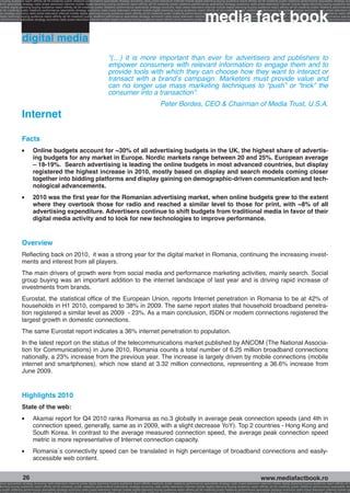 g buying audience reach affinity atl btl creativity public relations performance specialists strategy economy radio press television internet mobile digital planning buying audience reach affinity atl btl creativity public relations performance specialists strategy eco
ance specialists strategy radio press television internet mobile digital planning buying audience reach affinity atl btl creativity public relations performance specialists strategy economy radio press television internet mobile digital planning buying audience rea




                                                                                                                                                             media fact book
 mobile digital planning buying audience reach affinity atl btl creativity public relations performance specialists strategy economy radio press television internet mobile digital planning buying audience reach affinity atl btl creativity public relations performance
atl btl creativity public relations performance specialists strategy economy radio press television internet mobile digital planning buying audience reach affinity atl btl creativity public relations performance specialists strategy economy radio press television in
sts strategy economy radio press television internet mobile digital planning buying audience reach affinity atl btl creativity public relations performance specialists strategy economy radio press television internet mobile digital planning buying audience reach affi
digital planning buying audience reach affinity atl btl creativity public relations performance specialists strategy economy radio press television internet mobile digital planning buying audience reach affinity atl btl creativity public relations performance special
s performance specialists strategy economy radio press television internet mobile digital planning buying audience reach affinity atl btl creativity public relations performance specialists strategy economy radio press television internet mobile digital planning bu




                 digital media
                                                                                   “(…) it is more important than ever for advertisers and publishers to
                                                                                   empower consumers with relevant information to engage them and to
                                                                                   provide tools with which they can choose how they want to interact or
                                                                                   transact with a brand’s campaign. Marketers must provide value and
                                                                                   can no longer use mass marketing techniques to “push” or “trick” the
                                                                                   consumer into a transaction”.
                                                                                                                           Peter Bordes, CEO & Chairman of Media Trust, U.S.A.
                 Internet

                 Facts
                 l   	   Online budgets account for ~30% of all advertising budgets in the UK, the highest share of advertis-
                         ing budgets for any market in Europe. Nordic markets range between 20 and 25%. European average
                         – 18-19%. Search advertising is leading the online budgets in most advanced countries, but display
                         registered the highest increase in 2010, mostly based on display and search models coming closer
                         together into bidding platforms and display gaining on demographic-driven communication and tech-
                         nological advancements.
                 l   	   2010 was the first year for the Romanian advertising market, when online budgets grew to the extent
                         where they overtook those for radio and reached a similar level to those for print, with ~8% of all
                         advertising expenditure. Advertisers continue to shift budgets from traditional media in favor of their
                         digital media activity and to look for new technologies to improve performance.


                 Overview
                 Reflecting back on 2010, it was a strong year for the digital market in Romania, continuing the increasing invest-
                 ments and interest from all players.
                 The main drivers of growth were from social media and performance marketing activities, mainly search. Social
                 group buying was an important addition to the internet landscape of last year and is driving rapid increase of
                 investments from brands.
                 Eurostat, the statistical office of the European Union, reports Internet penetration in Romania to be at 42% of
                 households in H1 2010, compared to 38% in 2009. The same report states that household broadband penetra-
                 tion registered a similar level as 2009 - 23%. As a main conclusion, ISDN or modem connections registered the
                 largest growth in domestic connections.
                 The same Eurostat report indicates a 36% internet penetration to population.
                 In the latest report on the status of the telecommunications market published by ANCOM (The National Associa-
                 tion for Communications) in June 2010, Romania counts a total number of 6.25 million broadband connections
                 nationally, a 23% increase from the previous year. The increase is largely driven by mobile connections (mobile
                 internet and smartphones), which now stand at 3.32 million connections, representing a 36.6% increase from
                 June 2009.


                 Highlights 2010
                 State of the web:
                 l   	   Akamai report for Q4 2010 ranks Romania as no.3 globally in average peak connection speeds (and 4th in
                         connection speed, generally, same as in 2009, with a slight decrease YoY). Top 2 countries - Hong Kong and
                         South Korea. In contrast to the average measured connection speed, the average peak connection speed
                         metric is more representative of Internet connection capacity.
                 l   	   Romania`s connectivity speed can be translated in high percentage of broadband connections and easily-
                         accessible web content.


                  26                                                                                                                                                                                    www.mediafactbook.ro
ance specialists strategy economy radio television internet press digital planning buying audience reach affinity creativity public relations performance specialists strategy radio press television internet mobile digital planning buying audience reach affinity atl b
lanning buying audience reach affinity atl btl creativity public relations performance specialists strategy economy radio press television internet mobile digital planning buying audience reach affinity atl btl creativity public relations performance specialists stra
y public relations performance specialists strategy economy radio press television internet mobile digital planning buying audience reach affinity atl btl creativity public relations performance specialists strategy economy radio press television internet mobile dig
 