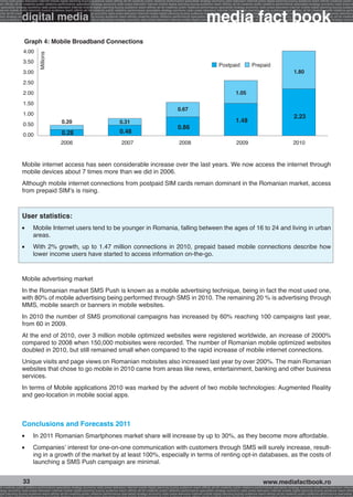 onomy radio press television internet mobile digital planning buying audience reach affinity atl btl creativity public relations performance specialists strategy economy radio television internet press digital planning buying audience reach affinity creativity public r
ach affinity atl btl creativity public relations performance specialists strategy economy radio press television internet mobile digital planning buying audience reach affinity atl btl creativity public relations performance specialists strategy economy radio press te




                                                                                                                                                              media fact book
  specialists strategy economy radio press television internet mobile digital planning buying audience reach affinity atl btl creativity public relations performance specialists strategy economy radio press television internet mobile digital planning buying audienc


                 digital media
nternet mobile digital planning buying audience reach affinity atl btl creativity public relations performance specialists strategy economy radio press television internet mobile digital planning buying audience reach affinity atl btl creativity public relations perfo
finity atl btl creativity public relations performance specialists strategy economy radio press television internet mobile digital planning buying audience reach affinity atl btl creativity public relations performance specialists strategy economy radio press television
 lists strategy economy radio television internet press digital planning buying audience reach affinity creativity public relations performance specialists strategy radio press television internet mobile digital planning buying audience reach affinity atl btl creativit
uying audience reach affinity atl btl creativity public relations performance specialists strategy economy radio press television internet mobile digital planning buying audience reach affinity atl btl creativity public relations performance specialists strategy econom




                   Graph 4: Mobile Broadband Connections
                  4.00
                              Millions


                  3.50
                                                                                                                                                                       Postpaid                 Prepaid
                  3.00                                                                                                                                                                                                          1.80
                  2.50
                  2.00                                                                                                                                                              1.05
                  1.50
                                                                                                                                        0.67
                  1.00
                                                                                                                                                                                                                                2.23
                                               0.20                                         0.31                                                                                    1.48
                  0.50
                                                                                                                                        0.86
                                               0.28                                         0.48
                  0.00
                                               2006                                          2007                                        2008                                       2009                                        2010



                 Mobile internet access has seen considerable increase over the last years. We now access the internet through
                 mobile devices about 7 times more than we did in 2006.
                 Although mobile internet connections from postpaid SIM cards remain dominant in the Romanian market, access
                 from prepaid SIM’s is rising.



                 User statistics:
                 l 	      Mobile Internet users tend to be younger in Romania, falling between the ages of 16 to 24 and living in urban
                          areas.
                 l 	      With 2% growth, up to 1.47 million connections in 2010, prepaid based mobile connections describe how
                          lower income users have started to access information on-the-go.


                 Mobile advertising market
                 In the Romanian market SMS Push is known as a mobile advertising technique, being in fact the most used one,
                 with 80% of mobile advertising being performed through SMS in 2010. The remaining 20 % is advertising through
                 MMS, mobile search or banners in mobile websites.
                 In 2010 the number of SMS promotional campaigns has increased by 60% reaching 100 campaigns last year,
                 from 60 in 2009.
                 At the end of 2010, over 3 million mobile optimized websites were registered worldwide, an increase of 2000%
                 compared to 2008 when 150,000 mobisites were recorded. The number of Romanian mobile optimized websites
                 doubled in 2010, but still remained small when compared to the rapid increase of mobile internet connections.
                 Unique visits and page views on Romanian mobisites also increased last year by over 200%. The main Romanian
                 websites that chose to go mobile in 2010 came from areas like news, entertainment, banking and other business
                 services.
                 In terms of Mobile applications 2010 was marked by the advent of two mobile technologies: Augmented Reality
                 and geo-location in mobile social apps.



                 Conclusions and Forecasts 2011
                 l 	      In 2011 Romanian Smartphones market share will increase by up to 30%, as they become more affordable.
                 l 	      Companies’ interest for one-on-one communication with customers through SMS will surely increase, result-
                          ing in a growth of the market by at least 100%, especially in terms of renting opt-in databases, as the costs of
                          launching a SMS Push campaign are minimal.


                  33                                                                                                                                                                                     www.mediafactbook.ro
btl creativity public relations performance specialists strategy economy radio press television internet mobile digital planning buying audience reach affinity atl btl creativity public relations performance specialists strategy economy radio press television interne
ategy economy radio press television internet mobile digital planning buying audience reach affinity atl btl creativity public relations performance specialists strategy economy radio press television internet mobile digital planning buying audience reach affini
gital planning buying audience reach affinity atl btl creativity public relations performance specialists strategy economy radio press television internet mobile digital planning buying audience reach affinity atl btl creativity public relations performance specialists s
 