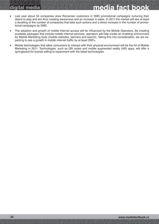 g buying audience reach affinity atl btl creativity public relations performance specialists strategy economy radio press television internet mobile digital planning buying audience reach affinity atl btl creativity public relations performance specialists strategy eco
ance specialists strategy radio press television internet mobile digital planning buying audience reach affinity atl btl creativity public relations performance specialists strategy economy radio press television internet mobile digital planning buying audience rea




                                                                                                                                                             media fact book
 mobile digital planning buying audience reach affinity atl btl creativity public relations performance specialists strategy economy radio press television internet mobile digital planning buying audience reach affinity atl btl creativity public relations performance


                 digital media
atl btl creativity public relations performance specialists strategy economy radio press television internet mobile digital planning buying audience reach affinity atl btl creativity public relations performance specialists strategy economy radio press television in
sts strategy economy radio press television internet mobile digital planning buying audience reach affinity atl btl creativity public relations performance specialists strategy economy radio press television internet mobile digital planning buying audience reach affi
digital planning buying audience reach affinity atl btl creativity public relations performance specialists strategy economy radio press television internet mobile digital planning buying audience reach affinity atl btl creativity public relations performance special
s performance specialists strategy economy radio press television internet mobile digital planning buying audience reach affinity atl btl creativity public relations performance specialists strategy economy radio press television internet mobile digital planning bu




                 l 	     Last year about 50 companies drew Romanian customers in SMS promotional campaigns nurturing their
                         desire to play and win thus creating awareness and an increase in sales. In 2011 the market will see at least
                         a doubling of the number of companies that take such actions and a direct increase in the number of promo-
                         tional campaigns by SMS.
                 l 	     The adoption and growth of mobile internet access will be influenced by the Mobile Operators. By creating
                         available packages that include mobile internet services, operators will help create an enabling environment
                         for Mobile Marketing tools (mobile websites, banners and search). Taking this into consideration, we are ex-
                         pecting to see a growth in mobile internet traffic by at least 200%.
                 l 	     Mobile technologies that allow consumers to interact with their physical environment will be the hit of Mobile
                         Marketing in 2011. Technologies, such as QR codes and mobile augmented reality (AR) apps, will offer a
                         springboard for brands willing to experiment with the latest technologies.




                  34                                                                                                                                                                                    www.mediafactbook.ro
ance specialists strategy economy radio television internet press digital planning buying audience reach affinity creativity public relations performance specialists strategy radio press television internet mobile digital planning buying audience reach affinity atl b
lanning buying audience reach affinity atl btl creativity public relations performance specialists strategy economy radio press television internet mobile digital planning buying audience reach affinity atl btl creativity public relations performance specialists stra
y public relations performance specialists strategy economy radio press television internet mobile digital planning buying audience reach affinity atl btl creativity public relations performance specialists strategy economy radio press television internet mobile dig
 