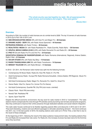 onomy radio press television internet mobile digital planning buying audience reach affinity atl btl creativity public relations performance specialists strategy economy radio television internet press digital planning buying audience reach affinity creativity public r
ach affinity atl btl creativity public relations performance specialists strategy economy radio press television internet mobile digital planning buying audience reach affinity atl btl creativity public relations performance specialists strategy economy radio press te




                                                                                                                                                              media fact book
  specialists strategy economy radio press television internet mobile digital planning buying audience reach affinity atl btl creativity public relations performance specialists strategy economy radio press television internet mobile digital planning buying audienc
nternet mobile digital planning buying audience reach affinity atl btl creativity public relations performance specialists strategy economy radio press television internet mobile digital planning buying audience reach affinity atl btl creativity public relations perfo
finity atl btl creativity public relations performance specialists strategy economy radio press television internet mobile digital planning buying audience reach affinity atl btl creativity public relations performance specialists strategy economy radio press television
 lists strategy economy radio television internet press digital planning buying audience reach affinity creativity public relations performance specialists strategy radio press television internet mobile digital planning buying audience reach affinity atl btl creativit
uying audience reach affinity atl btl creativity public relations performance specialists strategy economy radio press television internet mobile digital planning buying audience reach affinity atl btl creativity public relations performance specialists strategy econom




                  radio

                                                                                    “The whole country was tied together by radio. We all experienced the
                                                                                    same heroes and comedians and singers. They were giants.”
                                                                                                                                                                                                                               Woody Allen




                 Overview
                 According to CNA, the number of radio licenses are at a similar level to 2009. The top 10 owners of radio licenses
                 in 2010 (up to Feb 15th of 2011) are:
                 SC SBS BROADCASTING MEDIA SRL with Kiss Fm and Magic Fm – 86 licenses
                 SC DINAMIC AUDIO - SERV SRL with Radio Vocea Sperantei – 44 licenses
                 PATRIARHIA ROMANA with Radio Trinitas – 36 licenses
                 SC REALITATEA MEDIA SA with Radio Realitatea Fm , Radio Guerrilla, Radio Alpha – 36 licenses
                 SC GRUPUL MEDIA CAMINA (G.M.C.) SRL with Radio Romantic Fm and Radio ZU – 34 licenses
                 SC PRO TV SA with Radio Pro Fm and Info Pro – 34 licenses
                 SOCIETATEA ROMANA DE RADIODIFUZIUNE with Radio Romania (International, Regional), Antena Satelor,
                 Radio 3 Net – 21 licenses
                 SC ON AIR STUDIO SRL with Radio Itsy Bitsy – 15 licenses
                 SC RADIO TRANSILVANIA LBM SRL with Radio Transilvania – 14 licenses
                 SC MINISAT TELECOM SRL with Radio Minisat – 11 licenses

                 In 2010 – Q1 2011, the Romanian radio market was split into the following formats:
                 l   	    Contemporary Hit Music Radio: Radio ZU, Kiss FM, Radio 21, Pro FM,
                 l   	    Adult Contemporary Radio : Europa FM, Radio Romania Actualitati , Antena Satelor, RR Regional , Music Fm
                          (new entry)
                 l   	    Soft Adult Contemporary Radio: Magic Fm, Romantic Fm, Gold Fm, Smart Fm
                 l   	    Dance Radio: Vibe Fm, Dance Fm ( former Pro Fm Dance)
                 l   	    Hot Adult Contemporary: Guerilla FM, City FM (rock music- oriented)
                 l   	    Classic Rock: Rock FM (new entry)
                 l   	    News& Talk: Realitatea FM
                 l   	    Sports: Sport Total FM
                 Despite the difficult economic environment, the key word for radio market in 2010 is “consolidation”. The radio
                 stations tried to compensate the crisis through PR activities and by launching new formats and dynamic programs.
                 Also they continued to improve their online presence through dedicated websites and social network integration.
                 The radio sales houses continued to be flexible regarding special offers and discounts in 2010 and in Q1 2011.
                 They built interesting, creative and cost efficient packages to stimulate advertising demand - this trend continues
                 into 2011, too. In the last quarter of 2010, the leading stations were sold out in Prime Time, a fact that is due to
                 the result of these strategies.
                 At the beginning of 2011, following the result of the latest audience measurement data, the leading stations Kiss
                 Fm and Radio ZU increased their rate cards. For Radio ZU, this increase of prices has been done for the first time
                 since they launched.


                  35                                                                                                                                                                                     www.mediafactbook.ro
btl creativity public relations performance specialists strategy economy radio press television internet mobile digital planning buying audience reach affinity atl btl creativity public relations performance specialists strategy economy radio press television interne
ategy economy radio press television internet mobile digital planning buying audience reach affinity atl btl creativity public relations performance specialists strategy economy radio press television internet mobile digital planning buying audience reach affini
gital planning buying audience reach affinity atl btl creativity public relations performance specialists strategy economy radio press television internet mobile digital planning buying audience reach affinity atl btl creativity public relations performance specialists s
 