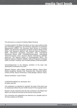 g buying audience reach affinity atl btl creativity public relations performance specialists strategy economy radio press television internet mobile digital planning buying audience reach affinity atl btl creativity public relations performance specialists strategy eco
ance specialists strategy radio press television internet mobile digital planning buying audience reach affinity atl btl creativity public relations performance specialists strategy economy radio press television internet mobile digital planning buying audience rea




                                                                                                                                                             media fact book
 mobile digital planning buying audience reach affinity atl btl creativity public relations performance specialists strategy economy radio press television internet mobile digital planning buying audience reach affinity atl btl creativity public relations performance
atl btl creativity public relations performance specialists strategy economy radio press television internet mobile digital planning buying audience reach affinity atl btl creativity public relations performance specialists strategy economy radio press television in
sts strategy economy radio press television internet mobile digital planning buying audience reach affinity atl btl creativity public relations performance specialists strategy economy radio press television internet mobile digital planning buying audience reach affi
digital planning buying audience reach affinity atl btl creativity public relations performance specialists strategy economy radio press television internet mobile digital planning buying audience reach affinity atl btl creativity public relations performance special
s performance specialists strategy economy radio press television internet mobile digital planning buying audience reach affinity atl btl creativity public relations performance specialists strategy economy radio press television internet mobile digital planning bu




                 This document is a product of Initiative Media Romania.

                 In putting together the Media Fact Book we have used audience data
                 and information supplied by The Romanian Association for Audience
                 Measurement (ARMA), The Romanian Audit Bureau of Circulation
                 (BRAT), The Romanian Association for Radio Audience Measurement
                 (ARA), TNS Research, AlfaCont, GfK Romania, Mercury Research,
                 IMAS, International Advertising Association (IAA), International
                 Advertising Bureau (IAB), PriceWaterhouseCoopers, International
                 Telecommunication Union, Business Monitor International, ANCOM,
                 alexa.com, The National Centre of Cinematography (NCC), The
                 National Institute of Statistics (INSSE), National Prognosis Committee
                 (CNP), EuroStat, TrendOne and The National Bank of Romania (BNR).


                 Acknowledgements to the following members of the team who
                 significantly contributed to this book:

                 Octavian Popescu, Steve Dallas, Alexandra Olteanu, Iuliana Stere,
                 Rodica Caraghina, Marcela Tuila, Ruxandra Stan, Ruxandra Stefan,
                 Cristina Chinde, Razvan Simionescu, Ersilia Baragan, Maruan Trascu

                 Special contributor: Lucian Croitoru



                 © INITIATIVE MEDIA S.A, Bucharest, 2011
                 All rights reserved

                 This publication is protected by copyright. No parts of this book may
                 be reproduced without the prior written consent of the copyright owner.

                 Readers should understand that the data contained in the Media Fact
                 Book is as actual and accurate as the sources could provide.

                 Your comments and suggestions are welcome as a valuable input for
                 the future editions of this book.




                  4                                                                                                                                                                                     www.mediafactbook.ro
ance specialists strategy economy radio television internet press digital planning buying audience reach affinity creativity public relations performance specialists strategy radio press television internet mobile digital planning buying audience reach affinity atl b
lanning buying audience reach affinity atl btl creativity public relations performance specialists strategy economy radio press television internet mobile digital planning buying audience reach affinity atl btl creativity public relations performance specialists stra
y public relations performance specialists strategy economy radio press television internet mobile digital planning buying audience reach affinity atl btl creativity public relations performance specialists strategy economy radio press television internet mobile dig
 