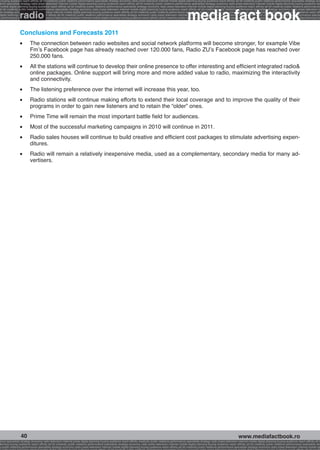 g buying audience reach affinity atl btl creativity public relations performance specialists strategy economy radio press television internet mobile digital planning buying audience reach affinity atl btl creativity public relations performance specialists strategy eco
ance specialists strategy radio press television internet mobile digital planning buying audience reach affinity atl btl creativity public relations performance specialists strategy economy radio press television internet mobile digital planning buying audience rea




                                                                                                                                                             media fact book
 mobile digital planning buying audience reach affinity atl btl creativity public relations performance specialists strategy economy radio press television internet mobile digital planning buying audience reach affinity atl btl creativity public relations performance


                 radio
atl btl creativity public relations performance specialists strategy economy radio press television internet mobile digital planning buying audience reach affinity atl btl creativity public relations performance specialists strategy economy radio press television in
sts strategy economy radio press television internet mobile digital planning buying audience reach affinity atl btl creativity public relations performance specialists strategy economy radio press television internet mobile digital planning buying audience reach affi
digital planning buying audience reach affinity atl btl creativity public relations performance specialists strategy economy radio press television internet mobile digital planning buying audience reach affinity atl btl creativity public relations performance special
s performance specialists strategy economy radio press television internet mobile digital planning buying audience reach affinity atl btl creativity public relations performance specialists strategy economy radio press television internet mobile digital planning bu




                 Conclusions and Forecasts 2011
                 l 	     The connection between radio websites and social network platforms will become stronger, for example Vibe
                         Fm’s Facebook page has already reached over 120.000 fans, Radio ZU’s Facebook page has reached over
                         250.000 fans.
                 l 	     All the stations will continue to develop their online presence to offer interesting and efficient integrated radio&
                         online packages. Online support will bring more and more added value to radio, maximizing the interactivity
                         and connectivity.
                 l 	     The listening preference over the internet will increase this year, too.
                 l 	     Radio stations will continue making efforts to extend their local coverage and to improve the quality of their
                         programs in order to gain new listeners and to retain the “older” ones.
                 l 	     Prime Time will remain the most important battle field for audiences.
                 l 	     Most of the successful marketing campaigns in 2010 will continue in 2011.
                 l 	     Radio sales houses will continue to build creative and efficient cost packages to stimulate advertising expen-
                         ditures.
                 l 	     Radio will remain a relatively inexpensive media, used as a complementary, secondary media for many ad-
                         vertisers.




                  40                                                                                                                                                                                    www.mediafactbook.ro
ance specialists strategy economy radio television internet press digital planning buying audience reach affinity creativity public relations performance specialists strategy radio press television internet mobile digital planning buying audience reach affinity atl b
lanning buying audience reach affinity atl btl creativity public relations performance specialists strategy economy radio press television internet mobile digital planning buying audience reach affinity atl btl creativity public relations performance specialists stra
y public relations performance specialists strategy economy radio press television internet mobile digital planning buying audience reach affinity atl btl creativity public relations performance specialists strategy economy radio press television internet mobile dig
 