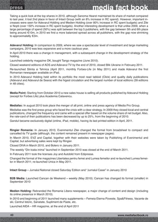 onomy radio press television internet mobile digital planning buying audience reach affinity atl btl creativity public relations performance specialists strategy economy radio television internet press digital planning buying audience reach affinity creativity public r
ach affinity atl btl creativity public relations performance specialists strategy economy radio press television internet mobile digital planning buying audience reach affinity atl btl creativity public relations performance specialists strategy economy radio press te




                                                                                                                                                              media fact book
  specialists strategy economy radio press television internet mobile digital planning buying audience reach affinity atl btl creativity public relations performance specialists strategy economy radio press television internet mobile digital planning buying audienc


                 press
nternet mobile digital planning buying audience reach affinity atl btl creativity public relations performance specialists strategy economy radio press television internet mobile digital planning buying audience reach affinity atl btl creativity public relations perfo
finity atl btl creativity public relations performance specialists strategy economy radio press television internet mobile digital planning buying audience reach affinity atl btl creativity public relations performance specialists strategy economy radio press television
 lists strategy economy radio television internet press digital planning buying audience reach affinity creativity public relations performance specialists strategy radio press television internet mobile digital planning buying audience reach affinity atl btl creativit
uying audience reach affinity atl btl creativity public relations performance specialists strategy economy radio press television internet mobile digital planning buying audience reach affinity atl btl creativity public relations performance specialists strategy econom




                 Taking a quick look at the top shares in 2010, although Sanoma Hearst maintained its share of market compared
                 to last year, it lost 2nd place in favor of Intact Group (with an 8% increase in RC spend). However, important in-
                 creases were seen for Adevarul Holding and Medien Holding (over 80% increase in RC spent budgets) and Zile
                 si Nopti (over 150% increase in RC spent budgets). Another interesting development is that unlike 2009, when a
                 large percentage of spend (50%) was split between the top 5 publishers, with the gap between 5th and 6th place
                 being around €10m, in 2010 we find a more balanced spread across all publishers, with the gap now shrinking
                 to approximatelly €3m.


                 Adevarul Holding: In comparison to 2009, where we saw a spectacular level of investment and large marketing
                 campaigns, 2010 was less expansive and a more cautious year.
                 In April 2010 there was a change in management, with a subsequent change in the development strategy of the
                 holding.
                 Launched celebrity magazine OK, bought Tango magazine (June 2010).
                 Closed weekend editions of ADS and Adevarul TV by the end of 2010, closed Blik Ukraine in February 2011.
                 Re-launched Stiinta si Tehnica (April 2011, monthly Forbes-Life (in May 2011) and made Adevarul the first
                 Romanian newspaper available on iPad.
                 In 2010 Adevarul Holding held within its portfolio the most read tabloid (Click) and quality daily publications
                 (Adevarul and Adevarul de Seara) with the higest circulation and the largest number of local editions (39 editions
                 in 48 cities).


                 Media Point: Starting from October 2010 a new sales house is selling all products published by Adevarul Holding
                 (except for Forbes Life) plus Academia Catavencu.


                 Mediafax: In august 2010 took place the merger of all print, online and press agency of Media Pro Group.
                 Mediafax was the first press group who faced the crisis with a clear strategy. In 2009 they closed local and central
                 publications, changed the frequency and came with a special offer based on the volume share of net budget. Also,
                 the rate-card of their publications has been decreased by up to 25%, from the beginning of 2010.
                 Gandul became exclusively digital (online, iPad, mobile), having its last printed edition in April, 2011.


                 Ringier Romania: In January 2010, Evenimentul Zilei changed the format from broadsheet to compact and
                 cancelled its TV guide (although, the content remained present in newspaper pages).
                 In March 2010, EVZ and Capital, together with their websites were taken by Publishing of Evenimentul and
                 Capital, but advertising sales were kept by Ringier.
                 Closed DIVA in March 2010, and Bolero in January 2011.
                 The weekly “Din toata inima” launched in September 2010 was closed at the end of March 2011.
                 In February 2011 took the licenses Joy and Autobild from Edipresse.
                 Changed the format of the magazines Libertatea pentru femei and Lumea femeilor and re-launched Lumea femei-
                 lor in March 2011; re-launched Unica in May 2011.

                 Intact Group – Jurnalul National closed Saturday Edition and “Jurnalul Casei” in January 2010

                 B2B Media: Launched Cancan de Weekend – weekly (May 2010); Cancan has changed its format (smaller) in
                 September 2010


                 Medien Holding: Rebranded the Romania Libera newspaper, a major change of content and design (including
                 its online presence in March 2010).
                 In 2010 and beginning of 2011 launched many supplements – Femeia Eterna Poveste, Spa&Fitness, Vacante de
                 ski, Centrul Istoric, Sanatate, Supliment de Paste, etc.
                 Launched AIDA – HR magazine, at the end of April 2011


                  43                                                                                                                                                                                     www.mediafactbook.ro
btl creativity public relations performance specialists strategy economy radio press television internet mobile digital planning buying audience reach affinity atl btl creativity public relations performance specialists strategy economy radio press television interne
ategy economy radio press television internet mobile digital planning buying audience reach affinity atl btl creativity public relations performance specialists strategy economy radio press television internet mobile digital planning buying audience reach affini
gital planning buying audience reach affinity atl btl creativity public relations performance specialists strategy economy radio press television internet mobile digital planning buying audience reach affinity atl btl creativity public relations performance specialists s
 