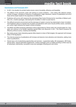 onomy radio press television internet mobile digital planning buying audience reach affinity atl btl creativity public relations performance specialists strategy economy radio television internet press digital planning buying audience reach affinity creativity public r
ach affinity atl btl creativity public relations performance specialists strategy economy radio press television internet mobile digital planning buying audience reach affinity atl btl creativity public relations performance specialists strategy economy radio press te




                                                                                                                                                              media fact book
  specialists strategy economy radio press television internet mobile digital planning buying audience reach affinity atl btl creativity public relations performance specialists strategy economy radio press television internet mobile digital planning buying audienc


                 press
nternet mobile digital planning buying audience reach affinity atl btl creativity public relations performance specialists strategy economy radio press television internet mobile digital planning buying audience reach affinity atl btl creativity public relations perfo
finity atl btl creativity public relations performance specialists strategy economy radio press television internet mobile digital planning buying audience reach affinity atl btl creativity public relations performance specialists strategy economy radio press television
 lists strategy economy radio television internet press digital planning buying audience reach affinity creativity public relations performance specialists strategy radio press television internet mobile digital planning buying audience reach affinity atl btl creativit
uying audience reach affinity atl btl creativity public relations performance specialists strategy economy radio press television internet mobile digital planning buying audience reach affinity atl btl creativity public relations performance specialists strategy econom




                 Conclusions and Forecasts 2011
                 l 	      In 2011, the situation for printed media remain a test of durability, efficiency and feasibility
                 l 	      The effects of the economic crises will continue to cause problems – cost cutting with editorial content,
                          number of pages, changing of frequency of publications, wage reductions, closure of publications but all of
                          these will be easier based on the experience of 2009-2010.
                 l 	      Publishers will survive with measures like decreasing Rate Cards (Femeia de Azi, local titles of Midas’s port-
                          folio, etc.), creative packages, decreasing the circulation in order to avoid returns.
                 l 	      The difficult economic environment and the decrease of reader’s income has determined a lower circulation.
                          The Publishers will try to maintain the circulation of publications with cover-mounts (DVDs, books, cosmetics,
                          etc.) which might influence the reader’s choice of buying.
                 l 	      The BRAT and SNA monitored publications will be appreciated by Clients within the overall budget mix. Sup-
                          pliers will continue to be flexible regarding special offers and discounts in 2011. The Client’s pressure for
                          efficiency will be on price, creativity and flexibility.
                 l 	      Big media groups make interesting special offers based on share of Net budgets, this approach will increase
                          share of the big players;
                 l 	      The internet presence of publications will increase and become more attractive and interactive, adding more
                          value to publications.
                 l 	      Clients have a lot of advertising opportunities and services – augmented reality, 3D newspapers, QR Codes,
                          special offers, special dedicated supplements, creative packages (even to totally branding a whole issue by
                          an advertiser), partnership, successful cross-over packages including print and online.




                  47                                                                                                                                                                                     www.mediafactbook.ro
btl creativity public relations performance specialists strategy economy radio press television internet mobile digital planning buying audience reach affinity atl btl creativity public relations performance specialists strategy economy radio press television interne
ategy economy radio press television internet mobile digital planning buying audience reach affinity atl btl creativity public relations performance specialists strategy economy radio press television internet mobile digital planning buying audience reach affini
gital planning buying audience reach affinity atl btl creativity public relations performance specialists strategy economy radio press television internet mobile digital planning buying audience reach affinity atl btl creativity public relations performance specialists s
 