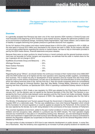 g buying audience reach affinity atl btl creativity public relations performance specialists strategy economy radio press television internet mobile digital planning buying audience reach affinity atl btl creativity public relations performance specialists strategy eco
ance specialists strategy radio press television internet mobile digital planning buying audience reach affinity atl btl creativity public relations performance specialists strategy economy radio press television internet mobile digital planning buying audience rea




                                                                                                                                                             media fact book
 mobile digital planning buying audience reach affinity atl btl creativity public relations performance specialists strategy economy radio press television internet mobile digital planning buying audience reach affinity atl btl creativity public relations performance
atl btl creativity public relations performance specialists strategy economy radio press television internet mobile digital planning buying audience reach affinity atl btl creativity public relations performance specialists strategy economy radio press television in
sts strategy economy radio press television internet mobile digital planning buying audience reach affinity atl btl creativity public relations performance specialists strategy economy radio press television internet mobile digital planning buying audience reach affi
digital planning buying audience reach affinity atl btl creativity public relations performance specialists strategy economy radio press television internet mobile digital planning buying audience reach affinity atl btl creativity public relations performance special
s performance specialists strategy economy radio press television internet mobile digital planning buying audience reach affinity atl btl creativity public relations performance specialists strategy economy radio press television internet mobile digital planning bu




                 outdoor & indoor


                                                                                   “The biggest mistake in designing for outdoor is to mistake outdoor for
                                                                                   print advertising.”
                                                                                                                                                                                                                         Robert Fleege


                 Overview
                 It is generally accepted that Romania has been one of the most dynamic OOH markets in Central Europe and
                 most forecasts at the beginning of 2010 foresaw a quick market recovery, despite the well known problems such
                 as an environment of perpetual change, increasing media fragmentation, high media inflation, and a relative lack
                 of stability in budgets stemming from greater pressure to generate discounts from suppliers.
                 So the YoY decline of the outdoor and indoor market slowed down in 2010 to 20%, compared to 40% in 2009, as
                 the total spent of around 33.5 million euro decreased to the volume last seen in 2005. As the industry still does
                 not yet provide audited figures regarding the volume or market shares, we have to rely on information provided in
                 part by the OOH media owners, financial statements and press releases.
                 Because there were no major auctions for street furniture or transit contracts and the general business environ-
                 ment was not favorable for further mergers and acquisitions, we estimate that the order in market share for the
                 top 4 operators did not change in 2010:
                 EpaMedia (Euromedia Group and Betacons)	 -	 27%
                 Affichage Romania	                           -	 23%
                 News Outdoor Romania	                        -	 11%
                 Clear Channel	                               -	 10%
                 Others 	                                     -	 29%
                 Regarding the group “Others”, we should mention the continuous increase of their market share since 2006-2007
                 when the OOH market was at its highest and the main operators were acquiring smaller suppliers, consolidating
                 their business. This is based not only on development of local operators (and we include here also those doing
                 business only in some sectors of Bucharest), but also due to development and diversification of some companies
                 which are making revenues close to the last two from top 4. Here we include companies which are consolidating
                 their national coverage as Universal Solution, New Age, Way Media, Fairway Media, Ultravision or companies
                 opening new lines of business, as Spectacular OOH, which is operating a substantial Subway network in Bucha-
                 rest.
                 After a few attempts in 2010, finally a new regulation for OOH was adopted by the City Council of Bucharest in
                 January 2011, but the decision was not signed by the General Secretary of the City Hall. This Decision is sus-
                 pended by the Court until the trials between some operators and the City Council are finally concluded. Besides
                 some restrictions in formats and areas for exposure of OOH, this regulation is mandating also the City Hall to
                 organize tenders for street furniture.
                 The Ministry of Development and Tourism passed through the Government in December 2010 a law aiming to
                 regulate OOH on a nationwide scale. This law was establishing a more strict General Regulation which should
                 be the foundation for all local regulations or could be applied as adopted by the Parliament. At this moment the
                 law was rejected by the Senate, but is still being debated in the commisions of the lower chamber of Parliament.
                 This uncertain legislative environment, added to the poor market conditions in terms of decreased budgets, price
                 deflation and low occupancy rates, affected in a profound way the OOH industry. The main operators largely
                 reduced any investments in new sites or in refurbishing existing ones. Moreover, any new technological develop-
                 ments and investment in digital OOH and street furniture were litterally stoped, as there are obvious contradictions
                 between the Regulation adopted (but suspended) for Bucharest and the Law for the General Regulation which is
                 debated by Parliament.
                 The total number of sites increased in 2010 due to new networks development on public domain in some Sec-
                 tors of Bucharest. Also this tendency was supported by an increase in private property locations for backlits and


                  48                                                                                                                                                                                    www.mediafactbook.ro
ance specialists strategy economy radio television internet press digital planning buying audience reach affinity creativity public relations performance specialists strategy radio press television internet mobile digital planning buying audience reach affinity atl b
lanning buying audience reach affinity atl btl creativity public relations performance specialists strategy economy radio press television internet mobile digital planning buying audience reach affinity atl btl creativity public relations performance specialists stra
y public relations performance specialists strategy economy radio press television internet mobile digital planning buying audience reach affinity atl btl creativity public relations performance specialists strategy economy radio press television internet mobile dig
 