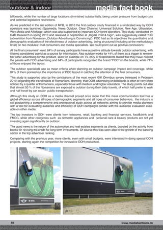 onomy radio press television internet mobile digital planning buying audience reach affinity atl btl creativity public relations performance specialists strategy economy radio television internet press digital planning buying audience reach affinity creativity public r
ach affinity atl btl creativity public relations performance specialists strategy economy radio press television internet mobile digital planning buying audience reach affinity atl btl creativity public relations performance specialists strategy economy radio press te




                                                                                                                                                              media fact book
  specialists strategy economy radio press television internet mobile digital planning buying audience reach affinity atl btl creativity public relations performance specialists strategy economy radio press television internet mobile digital planning buying audienc


                 outdoor & indoor
nternet mobile digital planning buying audience reach affinity atl btl creativity public relations performance specialists strategy economy radio press television internet mobile digital planning buying audience reach affinity atl btl creativity public relations perfo
finity atl btl creativity public relations performance specialists strategy economy radio press television internet mobile digital planning buying audience reach affinity atl btl creativity public relations performance specialists strategy economy radio press television
 lists strategy economy radio television internet press digital planning buying audience reach affinity creativity public relations performance specialists strategy radio press television internet mobile digital planning buying audience reach affinity atl btl creativit
uying audience reach affinity atl btl creativity public relations performance specialists strategy economy radio press television internet mobile digital planning buying audience reach affinity atl btl creativity public relations performance specialists strategy econom




                 billboards, while the number of large locations diminished substantially, being under pressure from budget cuts
                 and potential legislative restrictions.
                 As we predicted in the last edition of MFB, in 2010 the first outdoor study financed in a sindicated way by OOH
                 operators was launched (Epamedia, News Outdoor, Clear Channel, Universal Solution, New Age, Ultravision,
                 Way Media and Affichage) which was also supported by important OOH print operators. This study, conducted by
                 D&D Research in spring 2010 and released in September at „Digital Print & Sign”, was suggestively called POC
                 (abreviation from Romanian „Outdoor Advertising is Convincing”). POC had as its objectives the quantitative and
                 demographic evaluation of the efectivness of outdoor advertising, being structured (including at the methodology
                 level) on two modules: final consumers and media specialists. We could point out as positive conclusions:
                 At the final consumers’ level, 84% of survey participants have a positive attitude towards outdoor advertising, with
                 it being considered useful as a source for information. Also outdoor works for 44% of them as a trigger to remem-
                 ber other advertising for the product, seen for example on TV. 85% of respondents stated that they have noticed
                 the panels with POC advertising and 64% of participants recognized the brand “POC” on the boards, while 71%
                 of those enjoyed the layout.
                 The outdoor specialists use as mean criteria when planning an outdoor campaign impact and coverage, while
                 84% of them pointed out the importance of POC layout in catching the attention of the final consumers.
                 This study is supported also by the conclusions of the most recent GfK Omnibus survey (released in February
                 2010) regarding the travel habits of Romanians, showing that OOH advertising on billboards is often or very often
                 noticed by a quarter of Romanians, especially those with medium and higher education. The study points out also
                 that almost 50 % of the Romanians are exposed to outdoor during their daily travels, of which half prefer to walk
                 and half travel by car and/or public transportation.
                 Although this study on OOH as a media channel proved once more that this mass communication tool has a
                 global efficiency across all types of demographic segments and all types of consumer behaviors, the industry is
                 still postponing a comprehensive and professional study across all networks aiming to provide media planners
                 with a tool for evaluating audience and efficiency of OOH campaigns similar with the audience evaluation avail-
                 able on other media.
                 The top investors in OOH were clients from telecoms, retail, banking and financial services, food&drink and
                 FMCG, while other categories such as domestic appliances and personal care & beauty products are not yet
                 investing again significantly on outdoor.
                 The good news is the return of the automotive and real estates segments as clients, boosted by the activity from
                 banks for reviving the credit for long term investments. Of course this was seen also in the growth of the banking
                 sector in the top advertiser ranking.
                 Comparing with the previous year, more clients, even with small budgets, were interested in doing special OOH
                 projects, starting again the competition for innovative OOH production.




                  49                                                                                                                                                                                     www.mediafactbook.ro
btl creativity public relations performance specialists strategy economy radio press television internet mobile digital planning buying audience reach affinity atl btl creativity public relations performance specialists strategy economy radio press television interne
ategy economy radio press television internet mobile digital planning buying audience reach affinity atl btl creativity public relations performance specialists strategy economy radio press television internet mobile digital planning buying audience reach affini
gital planning buying audience reach affinity atl btl creativity public relations performance specialists strategy economy radio press television internet mobile digital planning buying audience reach affinity atl btl creativity public relations performance specialists s
 