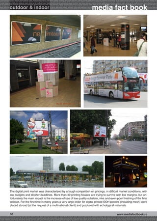 g buying audience reach affinity atl btl creativity public relations performance specialists strategy economy radio press television internet mobile digital planning buying audience reach affinity atl btl creativity public relations performance specialists strategy eco
ance specialists strategy radio press television internet mobile digital planning buying audience reach affinity atl btl creativity public relations performance specialists strategy economy radio press television internet mobile digital planning buying audience rea




                                                                                                                                                             media fact book
 mobile digital planning buying audience reach affinity atl btl creativity public relations performance specialists strategy economy radio press television internet mobile digital planning buying audience reach affinity atl btl creativity public relations performance


                 outdoor & indoor
atl btl creativity public relations performance specialists strategy economy radio press television internet mobile digital planning buying audience reach affinity atl btl creativity public relations performance specialists strategy economy radio press television in
sts strategy economy radio press television internet mobile digital planning buying audience reach affinity atl btl creativity public relations performance specialists strategy economy radio press television internet mobile digital planning buying audience reach affi
digital planning buying audience reach affinity atl btl creativity public relations performance specialists strategy economy radio press television internet mobile digital planning buying audience reach affinity atl btl creativity public relations performance special
s performance specialists strategy economy radio press television internet mobile digital planning buying audience reach affinity atl btl creativity public relations performance specialists strategy economy radio press television internet mobile digital planning bu




                 The digital print market was characterized by a tough competition on pricings, in difficult market conditions, with
                 low budgets and shorter deadlines. More than 40 printing houses are trying to survive with low margins, but un-
                 fortunately the main impact is the increase of use of low quality substate, inks and even poor finishing of the final
                 product. For the first time in many years a very large order for digital printed OOH posters (including mesh) were
                 placed abroad (at the request of a multinational client) and produced with echological materials.


                  50                                                                                                                                                                                    www.mediafactbook.ro
ance specialists strategy economy radio television internet press digital planning buying audience reach affinity creativity public relations performance specialists strategy radio press television internet mobile digital planning buying audience reach affinity atl b
lanning buying audience reach affinity atl btl creativity public relations performance specialists strategy economy radio press television internet mobile digital planning buying audience reach affinity atl btl creativity public relations performance specialists stra
y public relations performance specialists strategy economy radio press television internet mobile digital planning buying audience reach affinity atl btl creativity public relations performance specialists strategy economy radio press television internet mobile dig
 