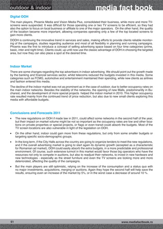 onomy radio press television internet mobile digital planning buying audience reach affinity atl btl creativity public relations performance specialists strategy economy radio television internet press digital planning buying audience reach affinity creativity public r
ach affinity atl btl creativity public relations performance specialists strategy economy radio press television internet mobile digital planning buying audience reach affinity atl btl creativity public relations performance specialists strategy economy radio press te




                                                                                                                                                              media fact book
  specialists strategy economy radio press television internet mobile digital planning buying audience reach affinity atl btl creativity public relations performance specialists strategy economy radio press television internet mobile digital planning buying audienc


                 outdoor & indoor
nternet mobile digital planning buying audience reach affinity atl btl creativity public relations performance specialists strategy economy radio press television internet mobile digital planning buying audience reach affinity atl btl creativity public relations perfo
finity atl btl creativity public relations performance specialists strategy economy radio press television internet mobile digital planning buying audience reach affinity atl btl creativity public relations performance specialists strategy economy radio press television
 lists strategy economy radio television internet press digital planning buying audience reach affinity creativity public relations performance specialists strategy radio press television internet mobile digital planning buying audience reach affinity atl btl creativit
uying audience reach affinity atl btl creativity public relations performance specialists strategy economy radio press television internet mobile digital planning buying audience reach affinity atl btl creativity public relations performance specialists strategy econom




                 Digital OOH
                 The main players, Phoenix Media and Vision Media Plus, consolidated their business, while more and more TV-
                 screens were suspended. It was difficult for those operating one or two TV screens to be efficient, so they had
                 also the option to focus on local business or affiliate to one of the major operators. On the other hand, the quality
                 of the location became more important, allowing companies operating only a few of the top located screens to
                 gain more clients.
                 DOOH is continuing the innovative trend in services and sales, making efforts to provide clients reliable monitor-
                 ing of the campaigns, studies regarding audience and most of all flexibility in planning and running campaigns.
                 Phoenix was the first to introduce a concept of selling advertising space based on four time categories (prime,
                 basic, inter and night time). Clients could, up until now use the classic advantage of OOH in choosing the targeted
                 area, but now they can also place a spot at the desired time.



                 Indoor Market
                 There are some changes regarding the top advertisers in indoor advertising. We should point out the growth made
                 by the banking and financial services sector, whilst telecoms reduced the budgets invested in this media. Some
                 categories such as FCMG, automotive and entertainment maintained their spending, while new clients as airlines
                 and fashion entered this media.
                 The decline of the indoor market was not as prominent as in the case of outdoor, due to better occupancy rates on
                 the main indoor networks. Besides the stability of the networks, the opening of new Malls, predominantly in Bu-
                 charest, and the development of more special projects helped the indoor market in 2010. This higher occupancy
                 rate resulted mainly from the continued trend of price reduction, but also due to new small clients exploring this
                 media with affordable budgets.



                 Conclusions and Forecasts 2011
                 l 	      The new regulations on OOH if made law in 2011, could affect some networks in the second half of the year,
                          but their impact on market volume might be not so important as the occupancy rates are low and other loca-
                          tions on private properties or special projects, or flags or even transit could absorb the budgets. Most of the
                          TV screen locations are also vulnerable in light of the legislation on OOH.
                 l 	      On the other hand, indoor could gain more from these regulations, but only from some smaller budgets or
                          targeting specific socio-demographic groups.
                 l 	      In the long term, if the City Halls across the country are going to organize tenders to meet the new regulations,
                          and if the overall advertising market is going to start again its dynamic growth (accepted as a characteristic
                          for Romanian ad market), OOH could easily absorb the extra budgets, in a more predictable and professional
                          environment. Of course, such extensive turmoil in this market would favor those big operators who have the
                          resources not only to compete in auctions, but also to readjust their networks, to invest in new hardware and
                          new technologies - especially as the street furniture and even the TV screens are looking more and more
                          deteriorated, affecting the quality of the campaigns.
                 l 	      But the main players are still optimistic, relying on the increase of the consumption and a status quo with
                          no major investments, acquisitions, merging or auctions. Again they hope the second half will help save the
                          results, ensuring even an increase of the market by 5%, or in the worst case a decrease of around 10 %.




                  51                                                                                                                                                                                     www.mediafactbook.ro
btl creativity public relations performance specialists strategy economy radio press television internet mobile digital planning buying audience reach affinity atl btl creativity public relations performance specialists strategy economy radio press television interne
ategy economy radio press television internet mobile digital planning buying audience reach affinity atl btl creativity public relations performance specialists strategy economy radio press television internet mobile digital planning buying audience reach affini
gital planning buying audience reach affinity atl btl creativity public relations performance specialists strategy economy radio press television internet mobile digital planning buying audience reach affinity atl btl creativity public relations performance specialists s
 