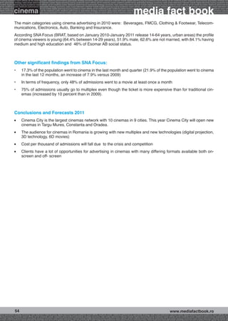 g buying audience reach affinity atl btl creativity public relations performance specialists strategy economy radio press television internet mobile digital planning buying audience reach affinity atl btl creativity public relations performance specialists strategy eco
ance specialists strategy radio press television internet mobile digital planning buying audience reach affinity atl btl creativity public relations performance specialists strategy economy radio press television internet mobile digital planning buying audience rea




                                                                                                                                                             media fact book
 mobile digital planning buying audience reach affinity atl btl creativity public relations performance specialists strategy economy radio press television internet mobile digital planning buying audience reach affinity atl btl creativity public relations performance


                 cinema
atl btl creativity public relations performance specialists strategy economy radio press television internet mobile digital planning buying audience reach affinity atl btl creativity public relations performance specialists strategy economy radio press television in
sts strategy economy radio press television internet mobile digital planning buying audience reach affinity atl btl creativity public relations performance specialists strategy economy radio press television internet mobile digital planning buying audience reach affi
digital planning buying audience reach affinity atl btl creativity public relations performance specialists strategy economy radio press television internet mobile digital planning buying audience reach affinity atl btl creativity public relations performance special
s performance specialists strategy economy radio press television internet mobile digital planning buying audience reach affinity atl btl creativity public relations performance specialists strategy economy radio press television internet mobile digital planning bu




                 The main categories using cinema advertising in 2010 were: Beverages, FMCG, Clothing  Footwear, Telecom-
                 munications, Electronics, Auto, Banking and Insurance.
                 According SNA Focus (BRAT, based on January 2010-January 2011 release 14-64 years, urban areas) the profile
                 of cinema viewers is young (64.4% between 14-29 years), 51.9% male, 62.6% are not married, with 84.1% having
                 medium and high education and 46% of Esomar AB social status.



                 Other significant findings from SNA Focus:
                 •	      17.3% of the population went to cinema in the last month and quarter (21.9% of the population went to cinema
                         in the last 12 months, an increase of 7.9% versus 2009)
                 •	      In terms of frequency, only 48% of admissions went to a movie at least once a month
                 •	      75% of admissions usually go to multiplex even though the ticket is more expensive than for traditional cin-
                         emas (increased by 10 percent than in 2009).



                 Conclusions and Forecasts 2011
                 l 	     Cinema City is the largest cinemas network with 10 cinemas in 9 cities. This year Cinema City will open new
                         cinemas in Targu Mures, Constanta and Oradea.
                 l 	     The audience for cinemas in Romania is growing with new multiplex and new technologies (digital projection,
                         3D technology, 6D movies)
                 l 	     Cost per thousand of admissions will fall due to the crisis and competition
                 l 	     Clients have a lot of opportunities for advertising in cinemas with many differing formats available both on-
                         screen and off- screen




                  54                                                                                                                                                                                    www.mediafactbook.ro
ance specialists strategy economy radio television internet press digital planning buying audience reach affinity creativity public relations performance specialists strategy radio press television internet mobile digital planning buying audience reach affinity atl b
lanning buying audience reach affinity atl btl creativity public relations performance specialists strategy economy radio press television internet mobile digital planning buying audience reach affinity atl btl creativity public relations performance specialists stra
y public relations performance specialists strategy economy radio press television internet mobile digital planning buying audience reach affinity atl btl creativity public relations performance specialists strategy economy radio press television internet mobile dig
 