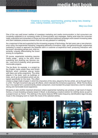 onomy radio press television internet mobile digital planning buying audience reach affinity atl btl creativity public relations performance specialists strategy economy radio television internet press digital planning buying audience reach affinity creativity public r
ach affinity atl btl creativity public relations performance specialists strategy economy radio press television internet mobile digital planning buying audience reach affinity atl btl creativity public relations performance specialists strategy economy radio press te




                                                                                                                                                              media fact book
  specialists strategy economy radio press television internet mobile digital planning buying audience reach affinity atl btl creativity public relations performance specialists strategy economy radio press television internet mobile digital planning buying audienc
nternet mobile digital planning buying audience reach affinity atl btl creativity public relations performance specialists strategy economy radio press television internet mobile digital planning buying audience reach affinity atl btl creativity public relations perfo
finity atl btl creativity public relations performance specialists strategy economy radio press television internet mobile digital planning buying audience reach affinity atl btl creativity public relations performance specialists strategy economy radio press television
 lists strategy economy radio television internet press digital planning buying audience reach affinity creativity public relations performance specialists strategy radio press television internet mobile digital planning buying audience reach affinity atl btl creativit
uying audience reach affinity atl btl creativity public relations performance specialists strategy economy radio press television internet mobile digital planning buying audience reach affinity atl btl creativity public relations performance specialists strategy econom




                 creative media usage


                                                                                    “Creativity is inventing, experimenting, growing, taking risks, breaking
                                                                                    rules, making mistakes, and having fun.”
                                                                                                                                                                                                                         Mary Lou Cook



                 One of the very well known realities of nowadays marketing and media communication is that consumers are
                 constantly subjected to an increasing clutter of communication and messages. Asking what does the consumer
                 really understand and remembers of those and how well those traditional campaigns work toward increasing sales
                 and client database produces answers that are not very pleasant or satisfying.
                 As a response to that and supported by the increasing progress of technology, the last years saw a new phenom-
                 enon rising: the experiential marketing. Integrating elements of emotions, logic, and general thought, experiential
                 marketing is meant to approach the potential client or customer at experience level, producing interaction with
                 the brand, stimulating senses and, most im-
                 portantly, uniquely differentiating the brand
                 among its competitors.
                 Of course, experiential marketing requires
                 media usage - going to the point where
                 everything and anything can become me-
                 dia – and a lot of creativity, which generates
                 memorable projects.
                 The Ice Book, for example, is a project by
                 the English media artists Davy and Kristin
                 McGuire which combines pop-up books
                 with black and white projections. The white
                 objects in the book, such as buildings or
                 trees, are lit up by animations which are de-
                 signed specifically for this book. This effect
                 creates a stage made of paper in which the characters of the story, played by the two artists, act as though they’re
                 in a film. The light movement also give 3D effects, which intensify this immersive experience. While The Ice Book
                 has in its original form a predominantly artistic component, once branded the project becomes a tool for creating
                 strong and memorable brand experience.
                 Shopping is also another important dimension where experiential marketing can produce a high level of impact.
                 Gomus, a music branding company based in Brazil, is developing a creative solution for clothing stores as part of
                 a project known as “Echo”. The clothing in the stores features RFID (radio-frequency identification) tags that play
                 music in the changing room to match the mood of the selected clothes.




                  55                                                                                                                                                                                     www.mediafactbook.ro
btl creativity public relations performance specialists strategy economy radio press television internet mobile digital planning buying audience reach affinity atl btl creativity public relations performance specialists strategy economy radio press television interne
ategy economy radio press television internet mobile digital planning buying audience reach affinity atl btl creativity public relations performance specialists strategy economy radio press television internet mobile digital planning buying audience reach affini
gital planning buying audience reach affinity atl btl creativity public relations performance specialists strategy economy radio press television internet mobile digital planning buying audience reach affinity atl btl creativity public relations performance specialists s
 