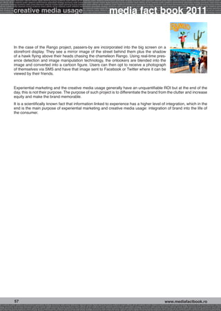 onomy radio press television internet mobile digital planning buying audience reach affinity atl btl creativity public relations performance specialists strategy economy radio television internet press digital planning buying audience reach affinity creativity public r
ach affinity atl btl creativity public relations performance specialists strategy economy radio press television internet mobile digital planning buying audience reach affinity atl btl creativity public relations performance specialists strategy economy radio press te




                                                                                                                                                              media fact book
  specialists strategy economy radio press television internet mobile digital planning buying audience reach affinity atl btl creativity public relations performance specialists strategy economy radio press television internet mobile digital planning buying audienc


                 creative media usage
nternet mobile digital planning buying audience reach affinity atl btl creativity public relations performance specialists strategy economy radio press television internet mobile digital planning buying audience reach affinity atl btl creativity public relations perfo
finity atl btl creativity public relations performance specialists strategy economy radio press television internet mobile digital planning buying audience reach affinity atl btl creativity public relations performance specialists strategy economy radio press television
 lists strategy economy radio television internet press digital planning buying audience reach affinity creativity public relations performance specialists strategy radio press television internet mobile digital planning buying audience reach affinity atl btl creativit
uying audience reach affinity atl btl creativity public relations performance specialists strategy economy radio press television internet mobile digital planning buying audience reach affinity atl btl creativity public relations performance specialists strategy econom




                 In the case of the Rango project, passers-by are incorporated into the big screen on a
                 storefront display. They see a mirror image of the street behind them plus the shadow
                 of a hawk flying above their heads chasing the chameleon Rango. Using real-time pres-
                 ence detection and image manipulation technology, the onlookers are blended into the
                 image and converted into a cartoon figure. Users can then opt to receive a photograph
                 of themselves via SMS and have that image sent to Facebook or Twitter where it can be
                 viewed by their friends.


                 Experiential marketing and the creative media usage generally have an unquantifiable ROI but at the end of the
                 day, this is not their purpose. The purpose of such project is to differentiate the brand from the clutter and increase
                 equity and make the brand memorable.
                 It is a scientifically known fact that information linked to experience has a higher level of integration, which in the
                 end is the main purpose of experiential marketing and creative media usage: integration of brand into the life of
                 the consumer.




                  57                                                                                                                                                                                     www.mediafactbook.ro
btl creativity public relations performance specialists strategy economy radio press television internet mobile digital planning buying audience reach affinity atl btl creativity public relations performance specialists strategy economy radio press television interne
ategy economy radio press television internet mobile digital planning buying audience reach affinity atl btl creativity public relations performance specialists strategy economy radio press television internet mobile digital planning buying audience reach affini
gital planning buying audience reach affinity atl btl creativity public relations performance specialists strategy economy radio press television internet mobile digital planning buying audience reach affinity atl btl creativity public relations performance specialists s
 