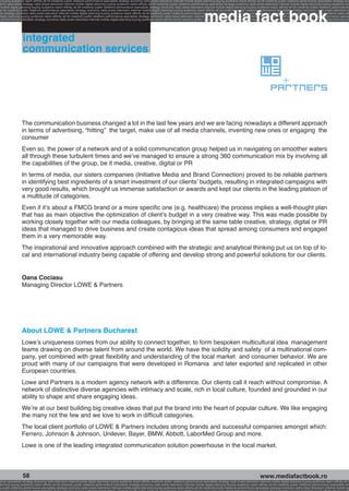 g buying audience reach affinity atl btl creativity public relations performance specialists strategy economy radio press television internet mobile digital planning buying audience reach affinity atl btl creativity public relations performance specialists strategy eco
ance specialists strategy radio press television internet mobile digital planning buying audience reach affinity atl btl creativity public relations performance specialists strategy economy radio press television internet mobile digital planning buying audience rea




                                                                                                                                                             media fact book
 mobile digital planning buying audience reach affinity atl btl creativity public relations performance specialists strategy economy radio press television internet mobile digital planning buying audience reach affinity atl btl creativity public relations performance
atl btl creativity public relations performance specialists strategy economy radio press television internet mobile digital planning buying audience reach affinity atl btl creativity public relations performance specialists strategy economy radio press television in
sts strategy economy radio press television internet mobile digital planning buying audience reach affinity atl btl creativity public relations performance specialists strategy economy radio press television internet mobile digital planning buying audience reach affi
digital planning buying audience reach affinity atl btl creativity public relations performance specialists strategy economy radio press television internet mobile digital planning buying audience reach affinity atl btl creativity public relations performance special
s performance specialists strategy economy radio press television internet mobile digital planning buying audience reach affinity atl btl creativity public relations performance specialists strategy economy radio press television internet mobile digital planning bu




                  integrated
                  communication services




                 The communication business changed a lot in the last few years and we are facing nowadays a different approach
                 in terms of advertising, “hitting” the target, make use of all media channels, inventing new ones or engaging the
                 consumer
                 Even so, the power of a network and of a solid communication group helped us in navigating on smoother waters
                 all through these turbulent times and we’ve managed to ensure a strong 360 communication mix by involving all
                 the capabilities of the group, be it media, creative, digital or PR
                 In terms of media, our sisters companies (Initiative Media and Brand Connection) proved to be reliable partners
                 in identifying best ingredients of a smart investment of our clients’ budgets, resulting in integrated campaigns with
                 very good results, which brought us immense satisfaction or awards and kept our clients in the leading platoon of
                 a multitude of categories.
                 Even if it’s about a FMCG brand or a more specific one (e.g. healthcare) the process implies a well-thought plan
                 that has as main objective the optimization of client’s budget in a very creative way. This was made possible by
                 working closely together with our media colleagues, by bringing at the same table creative, strategy, digital or PR
                 ideas that managed to drive business and create contagious ideas that spread among consumers and engaged
                 them in a very memorable way.
                 The inspirational and innovative approach combined with the strategic and analytical thinking put us on top of lo-
                 cal and international industry being capable of offering and develop strong and powerful solutions for our clients.


                 Oana Cociasu
                 Managing Director LOWE  Partners




                 About LOWE  Partners Bucharest
                 Lowe’s uniqueness comes from our ability to connect together, to form bespoken multicultural idea management
                 teams drawing on diverse talent from around the world. We have the solidity and safety of a multinational com-
                 pany, yet combined with great flexibility and understanding of the local market and consumer behavior. We are
                 proud with many of our campaigns that were developed in Romania and later exported and replicated in other
                 European countries.
                 Lowe and Partners is a modern agency network with a difference. Our clients call it reach without compromise. A
                 network of distinctive diverse agencies with intimacy and scale, rich in local culture, founded and grounded in our
                 ability to shape and share engaging ideas.
                 We’re at our best building big creative ideas that put the brand into the heart of popular culture. We like engaging
                 the many not the few and we love to work in difficult categories.
                 The local client portfolio of LOWE  Partners includes strong brands and successful companies amongst which:
                 Ferrero, Johnson  Johnson, Unilever, Bayer, BMW, Abbott, LaborMed Group and more.
                 Lowe is one of the leading integrated communication solution powerhouse in the local market.



                  58                                                                                                                                                                                    www.mediafactbook.ro
ance specialists strategy economy radio television internet press digital planning buying audience reach affinity creativity public relations performance specialists strategy radio press television internet mobile digital planning buying audience reach affinity atl b
lanning buying audience reach affinity atl btl creativity public relations performance specialists strategy economy radio press television internet mobile digital planning buying audience reach affinity atl btl creativity public relations performance specialists stra
y public relations performance specialists strategy economy radio press television internet mobile digital planning buying audience reach affinity atl btl creativity public relations performance specialists strategy economy radio press television internet mobile dig
 