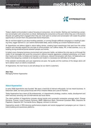 onomy radio press television internet mobile digital planning buying audience reach affinity atl btl creativity public relations performance specialists strategy economy radio television internet press digital planning buying audience reach affinity creativity public r
ach affinity atl btl creativity public relations performance specialists strategy economy radio press television internet mobile digital planning buying audience reach affinity atl btl creativity public relations performance specialists strategy economy radio press te




                                                                                                                                                              media fact book
  specialists strategy economy radio press television internet mobile digital planning buying audience reach affinity atl btl creativity public relations performance specialists strategy economy radio press television internet mobile digital planning buying audienc


                 media market
nternet mobile digital planning buying audience reach affinity atl btl creativity public relations performance specialists strategy economy radio press television internet mobile digital planning buying audience reach affinity atl btl creativity public relations perfo


                 integrated
finity atl btl creativity public relations performance specialists strategy economy radio press television internet mobile digital planning buying audience reach affinity atl btl creativity public relations performance specialists strategy economy radio press television
 lists strategy economy radio television internet press digital planning buying audience reach affinity creativity public relations performance specialists strategy radio press television internet mobile digital planning buying audience reach affinity atl btl creativit
uying audience reach affinity atl btl creativity public relations performance specialists strategy economy radio press television internet mobile digital planning buying audience reach affinity atl btl creativity public relations performance specialists strategy econom


                 communication services




                 Today’s digital communication is about focusing on consumers, not on brands. Starting and maintaining a proac-
                 tive conversation with consumers is critical. Addressing the consumers at the point where they are in the brand’s
                 lifecycle and getting them engaged when they are most open to contact and conversation will create the perfect
                 opportunity to convert them into passionate brand influencers.
                 We do not think digital is just about building websites, or running Google adWords campaigns or creating  plac-
                 ing many, bigger banners or, as it seems fashionable lately, about creating up a brand Facebook account.
                 At HyperActive we believe digital is about telling stories, creating brand experiences that start from the online
                 medium and naturally expand into any type of communication, be it offline media, PR, in-field activities, a.s.o, by
                 building strong emotional bonds between people and brands.
                 In today’s ever-changing business environment and consumer habits, we believe the only way to cut through the
                 clutter of ad messages and avoid the consumer’s oblivion towards aggressive unilateral advertising, is to reach
                 their hearts and minds, to initiate and maintain a continuous, relevant conversation with them. At Hyperactive we
                 believe that designing a website to be beautiful and modern is necessary but definitely not enough.
                 If the website’s functionality and user experience are poor, the quality and the coolness of the design alone will
                 fail to deliver return on client’s investment.
                 At Hyperactive, the main focus is and will always be our client’s customers.


                 Alex Visa
                 Managing Partner Hyperactive




                 About Hyperactive
                 In early 2008 HyperActive was founded. We were a hand-full of internet enthusiasts, but we meant business. In
                 December 2009, we have joined forces with IPG’s Initiative Media and Lowe  Partners.
                 Today Hyperactive has a team of 29 professionals, in 5 departments (strategy, creative, media, development and
                 client services) servicing over 25 International and local clients.
                 The client portfolio of HyperActive includes strong brands and successful companies amongst which: Orange
                 Romania, Forever Living Products Romania, BMW, Millennium Bank, Romanian-Canadian MBA, Depozitul de
                 Papetarie, Siepcofar SA / Farmaciile Dona, Maguay, Johnson  Johnson.
                 Hyperactive excels in ROI-intensive performance projects and social engagement campaigns just as it does in
                 brand building and awareness platforms.




                  59                                                                                                                                                                                     www.mediafactbook.ro
btl creativity public relations performance specialists strategy economy radio press television internet mobile digital planning buying audience reach affinity atl btl creativity public relations performance specialists strategy economy radio press television interne
ategy economy radio press television internet mobile digital planning buying audience reach affinity atl btl creativity public relations performance specialists strategy economy radio press television internet mobile digital planning buying audience reach affini
gital planning buying audience reach affinity atl btl creativity public relations performance specialists strategy economy radio press television internet mobile digital planning buying audience reach affinity atl btl creativity public relations performance specialists s
 