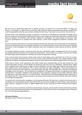 g buying audience reach affinity atl btl creativity public relations performance specialists strategy economy radio press television internet mobile digital planning buying audience reach affinity atl btl creativity public relations performance specialists strategy eco
ance specialists strategy radio press television internet mobile digital planning buying audience reach affinity atl btl creativity public relations performance specialists strategy economy radio press television internet mobile digital planning buying audience rea




                                                                                                                                                             media fact book
 mobile digital planning buying audience reach affinity atl btl creativity public relations performance specialists strategy economy radio press television internet mobile digital planning buying audience reach affinity atl btl creativity public relations performance
atl btl creativity public relations performance specialists strategy economy radio press television internet mobile digital planning buying audience reach affinity atl btl creativity public relations performance specialists strategy economy radio press television in


                  integrated
sts strategy economy radio press television internet mobile digital planning buying audience reach affinity atl btl creativity public relations performance specialists strategy economy radio press television internet mobile digital planning buying audience reach affi
digital planning buying audience reach affinity atl btl creativity public relations performance specialists strategy economy radio press television internet mobile digital planning buying audience reach affinity atl btl creativity public relations performance special
s performance specialists strategy economy radio press television internet mobile digital planning buying audience reach affinity atl btl creativity public relations performance specialists strategy economy radio press television internet mobile digital planning bu


                  communication services




                 We now live in a world where there are no secrets anymore. In national TV, in business dailies, on blogs and
                 forums, in Hollywood, on Wall Street or anywhere else. All public-facing organizations will come to realize they
                 must honestly define who they are and then candidly tell their story. They have to be authentic. We all have to.
                 Anyone living in the information society is exposed to hundreds of overwhelming marketing messages every
                 day. The noise from branding bombardments ascends to new heights as consumers seek news or entertainment
                 across hundreds of TV channels, radio stations, magazines, newspapers. The sales pitches on television, radio
                 and print advertisements is doubled with online banners, social media engagement platforms, postings, 24/7
                 buzz.
                 The very moment consumers turn to search engines and click go, they see never-ending lists of links accompa-
                 nied by advertisements paid by companies that want to be matched with key words and found by their targeted
                 consumers. Email messages and mobile marketing notes from companies invade inboxes and fill-up memory
                 spaces.
                 To manage message overload, consumers strain and drain information, ignore messages that are out of context
                 and seek products and services from trusted and loved brands. They do their own research and ask their friends
                 and peers about personal opinions. And they rely heavily on experience sharing.
                 In the current social and economic context, when word of mouth plays such a significant role in the mix of infor-
                 mation sources that consumers rely on and trust as they make everyday decisions, the synergy between Public
                 Relations and Media as integrated disciplines becomes more obvious and understandable than it has ever been.
                 While word of mouth, direct experience and online media have unquestionably got the lead among the most
                 trusted information sources, PR and Media are stemming more than ever as a distinctive, cohesive force. Media
                 as the strategic brain understands in-depth consumer behaviour and can finger-spot what the consumer thinks,
                 likes, dislikes, loves, hates, wishes etc. PR is, today more than ever, about storytelling. Faced with a plethora of
                 information flowing from both traditional and online media channels, PR specialists are as buried into marketing
                 messages as the next person. Yet, as experts and interpreters, PR people are proficient in organizing information,
                 noticing what is important, speaking in the language of the consumers, tapping into the public sentiment, telling
                 the right story, in the right moment, in the right universe. With efficiency and measurability success milestones in
                 both Media and PR, in this synergy process of harmonizing best content with best channels, they have become
                 increasingly interdependent.
                 The secret with communication nowadays is to harmonize left-hand with right-hand, content with channel and to
                 coordinate in an orchestrated manner story-telling with story-sharing, whether it’s about offline media pitching or
                 online activism, engagement events or digital engagement venues, basically the entire bursting communication
                 mix.
                 And as the universe is shrinking and brands are becoming universal, communication instruments that we activate
                 each moment must revolve around the sun of globalization, a trend which we are increasingly sensing in Romania
                 too. The next step being glocalization.


                 Hortensia Nastase
                 Managing Partner GolinHarris Bucharest




                  60                                                                                                                                                                                    www.mediafactbook.ro
ance specialists strategy economy radio television internet press digital planning buying audience reach affinity creativity public relations performance specialists strategy radio press television internet mobile digital planning buying audience reach affinity atl b
lanning buying audience reach affinity atl btl creativity public relations performance specialists strategy economy radio press television internet mobile digital planning buying audience reach affinity atl btl creativity public relations performance specialists stra
y public relations performance specialists strategy economy radio press television internet mobile digital planning buying audience reach affinity atl btl creativity public relations performance specialists strategy economy radio press television internet mobile dig
 