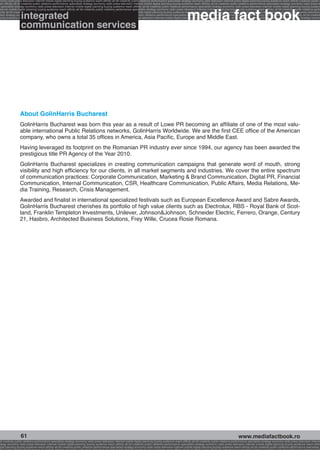 onomy radio press television internet mobile digital planning buying audience reach affinity atl btl creativity public relations performance specialists strategy economy radio television internet press digital planning buying audience reach affinity creativity public r
ach affinity atl btl creativity public relations performance specialists strategy economy radio press television internet mobile digital planning buying audience reach affinity atl btl creativity public relations performance specialists strategy economy radio press te




                                                                                                                                                              media fact book
  specialists strategy economy radio press television internet mobile digital planning buying audience reach affinity atl btl creativity public relations performance specialists strategy economy radio press television internet mobile digital planning buying audienc
nternet mobile digital planning buying audience reach affinity atl btl creativity public relations performance specialists strategy economy radio press television internet mobile digital planning buying audience reach affinity atl btl creativity public relations perfo


                  integrated
finity atl btl creativity public relations performance specialists strategy economy radio press television internet mobile digital planning buying audience reach affinity atl btl creativity public relations performance specialists strategy economy radio press television
 lists strategy economy radio television internet press digital planning buying audience reach affinity creativity public relations performance specialists strategy radio press television internet mobile digital planning buying audience reach affinity atl btl creativit
uying audience reach affinity atl btl creativity public relations performance specialists strategy economy radio press television internet mobile digital planning buying audience reach affinity atl btl creativity public relations performance specialists strategy econom


                  communication services




                 About GolinHarris Bucharest
                 GolinHarris Bucharest was born this year as a result of Lowe PR becoming an affiliate of one of the most valu-
                 able international Public Relations networks, GolinHarris Worldwide. We are the first CEE office of the American
                 company, who owns a total 35 offices in America, Asia Pacific, Europe and Middle East.
                 Having leveraged its footprint on the Romanian PR industry ever since 1994, our agency has been awarded the
                 prestigious title PR Agency of the Year 2010.
                 GolinHarris Bucharest specializes in creating communication campaigns that generate word of mouth, strong
                 visibility and high efficiency for our clients, in all market segments and industries. We cover the entire spectrum
                 of communication practices: Corporate Communication, Marketing  Brand Communication, Digital PR, Financial
                 Communication, Internal Communication, CSR, Healthcare Communication, Public Affairs, Media Relations, Me-
                 dia Training, Research, Crisis Management.
                 Awarded and finalist in international specialized festivals such as European Excellence Award and Sabre Awards,
                 GolinHarris Bucharest cherishes its portfolio of high value clients such as Electrolux, RBS - Royal Bank of Scot-
                 land, Franklin Templeton Investments, Unilever, JohnsonJohnson, Schneider Electric, Ferrero, Orange, Century
                 21, Hasbro, Architected Business Solutions, Frey Wille, Crucea Rosie Romana.




                  61                                                                                                                                                                                     www.mediafactbook.ro
btl creativity public relations performance specialists strategy economy radio press television internet mobile digital planning buying audience reach affinity atl btl creativity public relations performance specialists strategy economy radio press television interne
ategy economy radio press television internet mobile digital planning buying audience reach affinity atl btl creativity public relations performance specialists strategy economy radio press television internet mobile digital planning buying audience reach affini
gital planning buying audience reach affinity atl btl creativity public relations performance specialists strategy economy radio press television internet mobile digital planning buying audience reach affinity atl btl creativity public relations performance specialists s
 