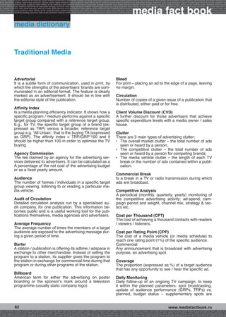 g buying audience reach affinity atl btl creativity public relations performance specialists strategy economy radio press television internet mobile digital planning buying audience reach affinity atl btl creativity public relations performance specialists strategy eco
ance specialists strategy radio press television internet mobile digital planning buying audience reach affinity atl btl creativity public relations performance specialists strategy economy radio press television internet mobile digital planning buying audience rea




                                                                                                                                                             media fact book
 mobile digital planning buying audience reach affinity atl btl creativity public relations performance specialists strategy economy radio press television internet mobile digital planning buying audience reach affinity atl btl creativity public relations performance
atl btl creativity public relations performance specialists strategy economy radio press television internet mobile digital planning buying audience reach affinity atl btl creativity public relations performance specialists strategy economy radio press television in
sts strategy economy radio press television internet mobile digital planning buying audience reach affinity atl btl creativity public relations performance specialists strategy economy radio press television internet mobile digital planning buying audience reach affi
digital planning buying audience reach affinity atl btl creativity public relations performance specialists strategy economy radio press television internet mobile digital planning buying audience reach affinity atl btl creativity public relations performance special
s performance specialists strategy economy radio press television internet mobile digital planning buying audience reach affinity atl btl creativity public relations performance specialists strategy economy radio press television internet mobile digital planning bu




                 media dictionary



                 Traditional Media


                 Advertorial                                                                                                              Bleed
                 It is a subtle form of communication, used in print, by                                                                  For print – placing an ad to the edge of a page, leaving
                 which the strengths of the advertisers’ brands are com-                                                                  no margin.
                 municated in an editorial format. The feature is clearly
                 marked as an advertisement. It should be in line with                                                                    Circulation
                 the editorial style of the publication.                                                                                  Number of copies of a given issue of a publication that
                                                                                                                                          is distributed, either paid or for free.
                 Affinity Index
                 Is a media planning efficiency indicator. It shows how a                                                                 Client Volume Discount (CVD)
                 specific program / medium performs against a specific                                                                    A further discount for those advertisers that achieve
                 target group compared with a reference target group.                                                                     specific expenditure levels with a media owner / sales
                 E.g., for TV, the specific target group of a brand (ex-                                                                  house.
                 pressed as TRP) versus a broader, reference target
                 group e.g. ‘All Urban’, that is the buying TA (expressed                                                                 Clutter
                 as GRP). The affinity index = TRP/GRP*100 and it                                                                         There are 3 main types of advertising clutter:
                 should be higher than 100 in order to optimise the TV                                                                    •	 The overall market clutter – the total number of ads
                 buying.                                                                                                                     seen or heard by a person;
                                                                                                                                          •	 The competitive clutter – the total number of ads
                 Agency Commission                                                                                                           seen or heard by a person for competing brands;
                 The fee claimed by an agency for the advertising ser-                                                                    •	 The media vehicle clutter – the length of each TV
                 vices delivered to advertisers. It can be calculated as a                                                                   break or the number of ads contained within a publi-
                 A percentage of the net cost of the advertising budget                                                                      cation.
                 or as a fixed yearly amount.
                                                                                                                                          Commercial Break
                 Audience                                                                                                                 Is a break in a TV or radio transmission during which
                 The number of homes / individuals in a specific target                                                                   ads are broadcast.
                 group viewing, listening to or reading a particular me-
                 dia vehicle.                                                                                                             Competitive Analysis
                                                                                                                                          A periodical (monthly, quarterly, yearly) monitoring of
                 Audit of Circulation                                                                                                     the competitive advertising activity: ad-spend, cam-
                 Detailed circulation analysis run by a specialised au-                                                                   paign period and weight, channel mix, strategy  tac-
                 dit company, for one publication. This information be-                                                                   tics etc.
                 comes public and is a useful working tool for the pub-
                 lications themselves, media agencies and advertisers.                                                                    Cost per Thousand (CPT)
                                                                                                                                          The cost of achieving a thousand contacts with readers
                 Average Frequency                                                                                                        / viewers / listeners.
                 The average number of times the members of a target
                 audience are exposed to the advertising message dur-                                                                     Cost per Rating Point (CPP)
                 ing a given period of time.                                                                                              The cost of a media vehicle (or media schedule) to
                                                                                                                                          reach one rating point (1%) of the specific audience.
                 Barter                                                                                                                   Commercial
                 A station / publication is offering its adtime / adspace in                                                              Any announcement that is broadcast with advertising
                 exchange to other merchandise. Instead of selling the                                                                    purpose, an advertising spot.
                 program to a station, its supplier gives the program to
                 the station in exchange for commercial time during that                                                                  Coverage
                 program or during other programs of the station.                                                                         The proportion (expressed as %) of a target audience
                                                                                                                                          that has any opportunity to see / hear the specific ad.
                 Billboard
                 American term for either the advertising on poster                                                                       Daily Monitoring
                 boarding or the sponsor’s mark around a television                                                                       Daily follow-up of an ongoing TV campaign, to keep
                 programme (usually static company logo).                                                                                 it within the planned parameters: spot broadcasting,
                                                                                                                                          update of audience performance (GRPs, TRPs) vs.
                                                                                                                                          planned, budget status – supplementary spots are


                  62                                                                                                                                                                                    www.mediafactbook.ro
ance specialists strategy economy radio television internet press digital planning buying audience reach affinity creativity public relations performance specialists strategy radio press television internet mobile digital planning buying audience reach affinity atl b
lanning buying audience reach affinity atl btl creativity public relations performance specialists strategy economy radio press television internet mobile digital planning buying audience reach affinity atl btl creativity public relations performance specialists stra
y public relations performance specialists strategy economy radio press television internet mobile digital planning buying audience reach affinity atl btl creativity public relations performance specialists strategy economy radio press television internet mobile dig
 