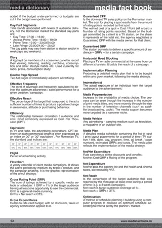 onomy radio press television internet mobile digital planning buying audience reach affinity atl btl creativity public relations performance specialists strategy economy radio television internet press digital planning buying audience reach affinity creativity public r
ach affinity atl btl creativity public relations performance specialists strategy economy radio press television internet mobile digital planning buying audience reach affinity atl btl creativity public relations performance specialists strategy economy radio press te




                                                                                                                                                              media fact book
  specialists strategy economy radio press television internet mobile digital planning buying audience reach affinity atl btl creativity public relations performance specialists strategy economy radio press television internet mobile digital planning buying audienc


                 media dictionary
nternet mobile digital planning buying audience reach affinity atl btl creativity public relations performance specialists strategy economy radio press television internet mobile digital planning buying audience reach affinity atl btl creativity public relations perfo
finity atl btl creativity public relations performance specialists strategy economy radio press television internet mobile digital planning buying audience reach affinity atl btl creativity public relations performance specialists strategy economy radio press television
 lists strategy economy radio television internet press digital planning buying audience reach affinity creativity public relations performance specialists strategy radio press television internet mobile digital planning buying audience reach affinity atl btl creativit
uying audience reach affinity atl btl creativity public relations performance specialists strategy economy radio press television internet mobile digital planning buying audience reach affinity atl btl creativity public relations performance specialists strategy econom




                 added if the budget under-performed or budgets are                                                                       Guaranteed CPP
                 cut if the budget over-performed.                                                                                        Is the dominant TV sales policy on the Romanian mar-
                                                                                                                                          ket. The cost for placing a spot results from the amount
                 Day-Part Segments                                                                                                        of rating points recorded by that spot.
                 Time bands associated with levels of audience deliv-                                                                     The net/net cost of a spot = Cost / Point (All urban) x
                 ery. For the Romanian market the standard day-parts                                                                      Number of rating points recorded. Based on the bud-
                 are:                                                                                                                     get committed by a client to a TV station, on the share
                 •	 Day Time: 07:00 – 16:00                                                                                               it represents of the total etc, the agency negotiates a
                 •	 Access Prime Time: 16:00 – 19:00                                                                                      Guaranteed CPP with the media owner, for that client.
                 •	 Prime Time: 19:00 – 23:00/24:00
                 •	 Late Fringe: 23:00/24:00 – 25:00                                                                                      Guaranteed GRP
                 The day parts may vary from station to station and/or in                                                                 The station commits to deliver a specific amount of au-
                 weekdays and weekend.                                                                                                    dience – GRPs – for a certain campaign.
                 Diary                                                                                                                    Horizontal Road Blocking
                 A log kept by members of a consumer panel to record                                                                      Placing a TV or radio commercial at the same hour on
                 their viewing, listening, reading, purchase, consump-                                                                    different channels. It builds the reach of a campaign.
                 tion and other lifestyle habits etc. Used currently for
                 radio, press, consumption study.
                                                                                                                                          Implementation Planning
                                                                                                                                          Producing a detailed media plan that is to be bought
                 Double Page Spread
                 Two full pages of immediately adjacent advertising.                                                                      within any given market, following the media strategy.

                 Effective Frequency                                                                                                      Impression(s)
                 The level of coverage and frequency calculated to de-                                                                    The actual exposure of an individual from the target
                 liver the optimum awareness / sales performance for a                                                                    audience to the advertisement.
                 given creative / campaign.
                                                                                                                                          Media Fragmentation
                 Effective Reach                                                                                                          Increase in the availability of media choice. The pro-
                 The percentage of the target that is exposed to the ad a                                                                 cess can be seen through the increase in the number
                 sufficient number of times to produce a positive change                                                                  of print media titles, and more recently through the rise
                 in awareness, attitude or purchasing behaviour.                                                                          in the number of television channels (such as satel-
                                                                                                                                          lite broadcasting, cable). The media support becomes
                 Efficiency                                                                                                               more targeted on a narrower niche.
                 The relationship between circulation / audience and
                 cost, most commonly expressed as Cost Per Thou-                                                                          Media Vehicle
                 sand (CPT).                                                                                                              Any advertising – carrying medium such as television,
                                                                                                                                          a magazine or an outdoor site.
                 Equivalent
                 In TV and radio, the advertising expenditure, CPT de-                                                                    Media Plan
                 livery for each commercial length is often expressed as                                                                  A detailed media schedule containing the list of spot
                 an index on 30” or ‘30” equivalent’. For Romanian TV,                                                                    / print layout placements for a period of time (TV sta-
                 the standard cost indices are:                                                                                           tion / title, date, day, program, time, ad break / page
                     10”       15”       20”       25”        30”       35”       40”        45”       50”       55”        60”
                                                                                                                                          number), estimated GRPs and costs. The media plan
                                                                                                                                          reflects the implementation of the media strategy.
                    50%       70%       80%        90%      100%      120%       150%      170%      180%       190%      200%


                 Flight                                                                                                                   Net/Net Expenditure
                 Period of advertising activity.                                                                                          Rate card minus all the discounts and benefits;
                                                                                                                                          Net/net Cost/GRP x Rating of the program.
                 Flowchart
                 A yearly calendar of client media campaigns. It shows                                                                    Net Expenditure
                 the active periods by medium, by brand / product, and                                                                    Net/net plus the agency fee and the health and cinema
                 the campaign phasing. It is the graphic representation                                                                   taxes, but excluding VAT.
                 of the annul strategy.
                                                                                                                                          Net Reach
                 Gross Rating Point (GRP)                                                                                                 Is the percentage of the target audience that was
                 The sum of ratings achieved by a specific media ve-                                                                      reached by the message at least once during a period
                 hicle or schedule. 1 GRP = 1% of the target audience                                                                     of time (e.g. a 4-week campaign).
                 having at least one opportunity to see the commercial.                                                                   Net reach is target audience coverage at 1+.
                 GRP is a general media currency.                                                                                         Net reach = GRPs / OTS.
                 GRPs = Net reach x OTS.
                                                                                                                                          Optimisation
                 Gross Expenditures                                                                                                       A method of schedule planning / building using a com-
                 Refers to rate card budget, with no discounts, taxes or                                                                  puter program to produce an optimum schedule ac-
                 agency commission applied to it.                                                                                         cording to criteria set by the planner / market.




                  63                                                                                                                                                                                     www.mediafactbook.ro
btl creativity public relations performance specialists strategy economy radio press television internet mobile digital planning buying audience reach affinity atl btl creativity public relations performance specialists strategy economy radio press television interne
ategy economy radio press television internet mobile digital planning buying audience reach affinity atl btl creativity public relations performance specialists strategy economy radio press television internet mobile digital planning buying audience reach affini
gital planning buying audience reach affinity atl btl creativity public relations performance specialists strategy economy radio press television internet mobile digital planning buying audience reach affinity atl btl creativity public relations performance specialists s
 