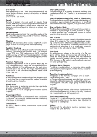 g buying audience reach affinity atl btl creativity public relations performance specialists strategy economy radio press television internet mobile digital planning buying audience reach affinity atl btl creativity public relations performance specialists strategy eco
ance specialists strategy radio press television internet mobile digital planning buying audience reach affinity atl btl creativity public relations performance specialists strategy economy radio press television internet mobile digital planning buying audience rea




                                                                                                                                                             media fact book
 mobile digital planning buying audience reach affinity atl btl creativity public relations performance specialists strategy economy radio press television internet mobile digital planning buying audience reach affinity atl btl creativity public relations performance


                 media dictionary
atl btl creativity public relations performance specialists strategy economy radio press television internet mobile digital planning buying audience reach affinity atl btl creativity public relations performance specialists strategy economy radio press television in
sts strategy economy radio press television internet mobile digital planning buying audience reach affinity atl btl creativity public relations performance specialists strategy economy radio press television internet mobile digital planning buying audience reach affi
digital planning buying audience reach affinity atl btl creativity public relations performance specialists strategy economy radio press television internet mobile digital planning buying audience reach affinity atl btl creativity public relations performance special
s performance specialists strategy economy radio press television internet mobile digital planning buying audience reach affinity atl btl creativity public relations performance specialists strategy economy radio press television internet mobile digital planning bu




                 OTS / OTH                                                                                                                Share of Audience
                 The opportunity to see / hear an advertisement by the                                                                    The percentage of a viewing audience watching one
                 target audience during a period of time (e.g. a 4-week                                                                   channel out of all the TV viewing, at a given period of
                 campaign).                                                                                                               time.
                 OTS = GRP / Net reach.
                                                                                                                                          Share of Expenditures (SoE), Share of Spend (SoS)
                 Panel                                                                                                                    The brand’s or group of brands’ advertising weight ex-
                 Sample of people who are used for regular (keep                                                                          pressed as a percentage of expenditures of a defined
                 diaries, PM etc.) or periodic (repeated interviews) re-                                                                  total market or market segment, in a given time period.
                 search. The advantage of panels is that they allow the
                 tracking over time of viewing, listening or product con-                                                                 Share of Voice (SoV)
                 sumption.                                                                                                                The brand’s or group of brands’ advertising weight ex-
                                                                                                                                          pressed as a percentage of GRPs, number of pages,
                 People-meters                                                                                                            of poster sites etc. of a defined total market or market
                 Advanced monitoring tools that record the status of the                                                                  segment, in a given time period.
                 TV sets within a panel household, by member of family,
                 on a continuous basis.                                                                                                   SNA FOCUS
                                                                                                                                          It is a consumption survey based on the already estab-
                 Phasing                                                                                                                  lished SNA research. The research objectives: obtain-
                 Strategy of alternating the weekly weight of a cam-                                                                      ing comprehensive information about media penetra-
                 paign in order to obtain greater media efficiency.                                                                       tion, products and services purchase patterns and the
                                                                                                                                          socio-cultural behaviour. It is a syndicated research,
                 Post-Buy Analysis                                                                                                        controlled by the advertising industry (BRAT).
                 The evaluation of a schedule’s achievements after its
                 running, compared to the planned level. The analysis                                                                     Solo Spot
                 covers TRP and GRP performance, OTS, coverage                                                                            An advertisement placed in the middle of a TV pro-
                 and frequency, airing time, the actual position in break,                                                                gram, without being announced as advertising. It re-
                 analysis of the used TV channels and programs, trends                                                                    cords the rating of the program and has maximum
                 etc.                                                                                                                     impact. Its cost is higher than regular advertising. By
                                                                                                                                          CNA decision, a TV station may broadcast maximum
                 Premium Positioning                                                                                                      two solo spots per day.
                 Preferential placement of ads in specific media e.g. for
                 print, positioning might mean the placement of the ad                                                                    Strategic Media Planning
                 to face editorial, on the right page, on the back cover                                                                  Providing a media solution to marketing plans, estab-
                 or inside cover etc. For TV, this might mean the choice                                                                  lishing communication goals, media choice, seasonal-
                 of the break or the choice of the position inside break                                                                  ity and targeting.
                 – first / last etc.
                                                                                                                                          Target (universe / audience)
                 Rate Card                                                                                                                The people or the market a campaign aims to reach.
                 A medium’s price list. Rate cards are issued periodical-                                                                 Target Rating Point (TRP)
                 ly and show the prices charged for various timeslots,                                                                    Is the percentage of audience recorded by a program /
                 programs, press modules.                                                                                                 issue of a publication against a particular target group.
                                                                                                                                          1 rating point = 1% of a target group reached by that
                 Rating Point                                                                                                             program.
                 The percentage of audience recorded by a particular
                 program / issue of a publication.                                                                                        Universe
                 1 rating point = 1% of a target group reached by that                                                                    A group of people whose total number represents the
                 program.                                                                                                                 ultimate potential reach of a piece of activity (advertis-
                                                                                                                                          ing, research etc) e.g. ‘All housewives’.
                 Readers per Copy
                 The average number of persons that read a copy of a                                                                      Vertical Road Blocking
                 publication calculated by dividing average readership                                                                    Placing a TV or radio commercial on various timeslots
                 of an issue by circulation.                                                                                              on the same channel, on the same day. It builds the
                                                                                                                                          frequency of a campaign.
                 Outdoor Site
                 An outdoor location where one or more poster panels                                                                      Weight
                 are placed.                                                                                                              The size of the advertising burst or campaign mea-
                                                                                                                                          sured by the GRP delivery.




                  64                                                                                                                                                                                    www.mediafactbook.ro
ance specialists strategy economy radio television internet press digital planning buying audience reach affinity creativity public relations performance specialists strategy radio press television internet mobile digital planning buying audience reach affinity atl b
lanning buying audience reach affinity atl btl creativity public relations performance specialists strategy economy radio press television internet mobile digital planning buying audience reach affinity atl btl creativity public relations performance specialists stra
y public relations performance specialists strategy economy radio press television internet mobile digital planning buying audience reach affinity atl btl creativity public relations performance specialists strategy economy radio press television internet mobile dig
 
